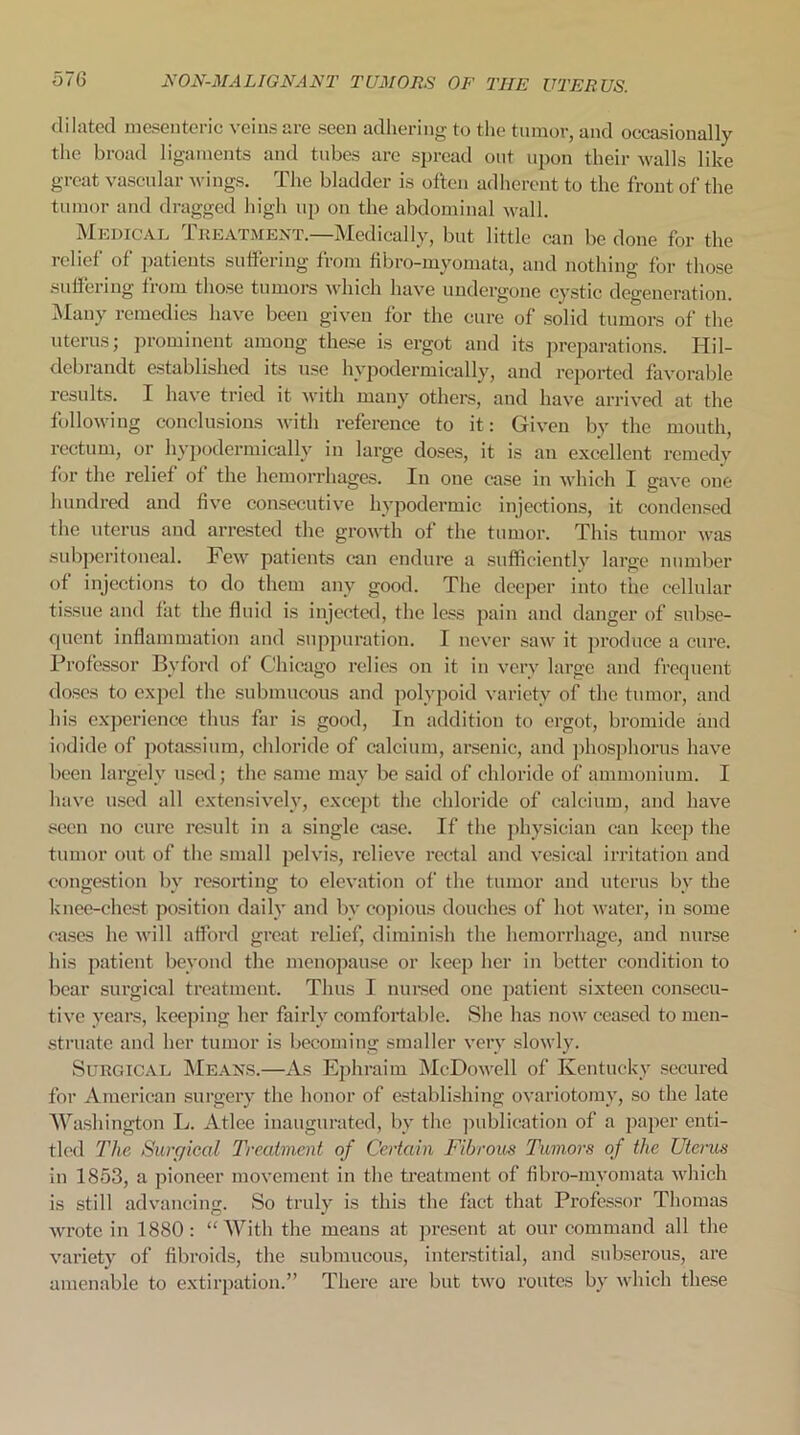 dilated mesenteric veins are seen adhering to the tumor, and occasionally the broad ligaments and tubes are spread out upon their walls like great vascular wings. The bladder is often adherent to the front of the tumor and dragged high up on the abdominal wall. Medical Treatment.—Medically, but little can be done for the relief of patients suffering from fibro-myomata, and nothing for those suffering from those tumors which have undergone cystic degeneration. Many remedies have been given for the cure of solid tumors of the uterus; prominent among these is ergot and its preparations. Hil- debrandt established its use hypodermically, and reported favorable results. I have tried it with many others, and have arrived at the following conclusions with reference to it: Given by the mouth, rectum, or hypodermically in large doses, it is an excellent remedy for the relief of the hemorrhages. In one ease in which I gave one hundred and five consecutive hypodermic injections, it condensed the uterus and arrested the growth of the tumor. This tumor was subperitoneal. Few patients can endure a sufficiently large number of injections to do them any good. The deeper into the cellular tissue and fat the fluid is injected, the less pain and danger of subse- quent inflammation and suppuration. I never saw it produce a cure. Professor By ford of Chicago relies on it in very large and frequent doses to expel the submucous and polypoid variety of the tumor, and his experience thus far is good, In addition to ergot, bromide and iodide of potassium, chloride of calcium, arsenic, and phosphorus have been largely used; the same may be said of chloride of ammonium. I have used all extensively, except the chloride of calcium, and have seen no cure result in a single ease. If the physician can keep the tumor out of the small pelvis, relieve rectal and vesical irritation and congestion by resorting to elevation of the tumor and uterus by the knee-chest position daily and bv copious douches of hot water, in some eases he will afford great relief, diminish the hemorrhage, and nurse his patient beyond the menopause or keep her in better condition to bear surgical treatment. Thus I nursed one patient sixteen consecu- tive years, keeping her fairly comfortable. She has now ceased to men- struate and her tumor is becoming smaller very slowly. Surgical Means.—As Ephraim McDowell of Kentucky secured for American surgery the honor of establishing ovariotomy, so the late Washington L. Atlce inaugurated, by the publication of a paper enti- tled The Surgical Treatment of Certain Fibrous Tumors of the Uterus in 1853, a pioneer movement in the treatment of fibro-myomata which is still advancing. So truly is this the fact that Professor Thomas wrote in 1880: “With the means at present at our command all the variety of fibroids, the submucous, interstitial, and snbserous, are amenable to extirpation.” There are but two routes by which these