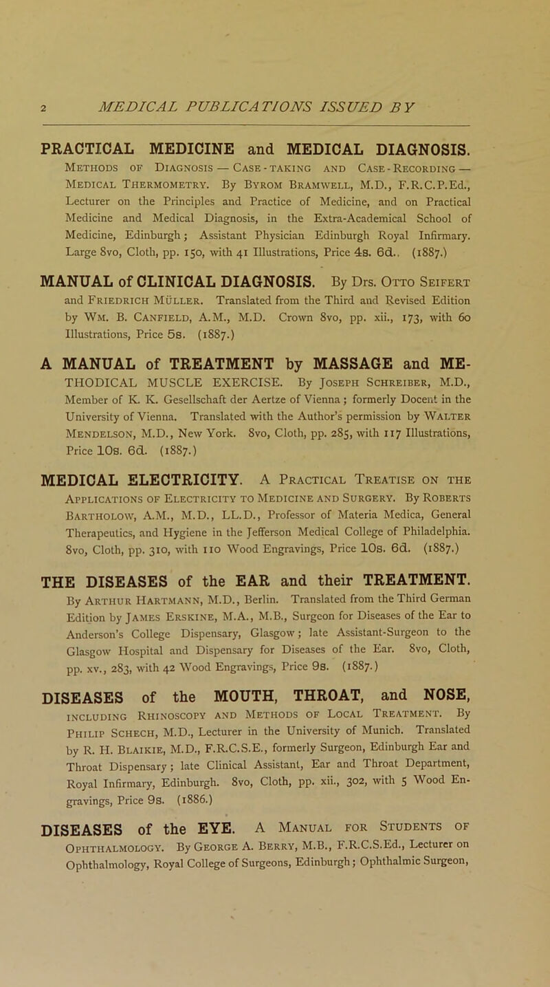 PRACTICAL MEDICINE and MEDICAL DIAGNOSIS. Methods of Diagnosis — Case-taking and Case - Recording — Medical Thermometry. By Byrom Bramwell, M.D., F.R.C.P.Ed., Lecturer on the Principles and Practice of Medicine, and on Practical Medicine and Medical Diagnosis, in the Extra-Academical School of Medicine, Edinburgh; Assistant Physician Edinburgh Royal Infirmary. Large 8vo, Cloth, pp. 150, with 41 Illustrations, Price 4s. 6d.. (1887.) MANUAL of CLINICAL DIAGNOSIS. By Drs. Otto Seifert and Friedrich Muller. Translated from the Third and Revised Edition by Wm. B. Canfield, A.M., M.D. Crown 8vo, pp. xii., 173, with 60 Illustrations, Price 5s. (1887.) A MANUAL of TREATMENT by MASSAGE and ME- THODICAL MUSCLE EXERCISE. By Joseph Schreider, M.D., Member of K. K. Gesellschaft der Aertze of Vienna ; formerly Docent in the University of Vienna. Translated with the Author’s permission by Walter Mendelson, M.D., New York. 8vo, Cloth, pp. 285, with 117 Illustrations, Price 10s. 6d. (1887.) MEDICAL ELECTRICITY. A Practical Treatise on the Applications of Electricity to Medicine and Surgery. By Roberts Bartholow, A.M., M.D., LL.D., Professor of Materia Medica, General Therapeutics, and Hygiene in the Jefferson Medical College of Philadelphia. 8vo, Cloth, pp. 310, with 110 Wood Engravings, Price 10s. 6d. (1887.) THE DISEASES of the EAR and their TREATMENT. By Arthur Hartmann, M.D., Berlin. Translated from the Third German Editjon by James Erskine, M.A., M.B., Surgeon for Diseases of the Ear to Anderson’s College Dispensary, Glasgow; late Assistant-Surgeon to the Glasgow Hospital and Dispensary for Diseases of the Ear. 8vo, Cloth, pp. xv., 283, with 42 Wood Engravings, Price 9s. (1887.) DISEASES of the MOUTH, THROAT, and NOSE, including Rhinoscopy and Methods of Local Treatment. By Philip Schech, M.D., Lecturer in the University of Munich. Translated by R. H. Blaikie, M.D., F.R.C.S.E., formerly Surgeon, Edinburgh Ear and Throat Dispensary; late Clinical Assistant, Ear and Throat Department, Royal Infirmary, Edinburgh. 8vo, Cloth, pp. xii., 302i with 5 Wood En- gravings, Price 9s. (1886.) DISEASES of the EYE. A Manual for Students of Ophthalmology. By George A. Berry, M.B., F.R.C.S.Ed., Lecturer on Ophthalmology, Royal College of Surgeons, Edinburgh; Ophthalmic Surgeon,