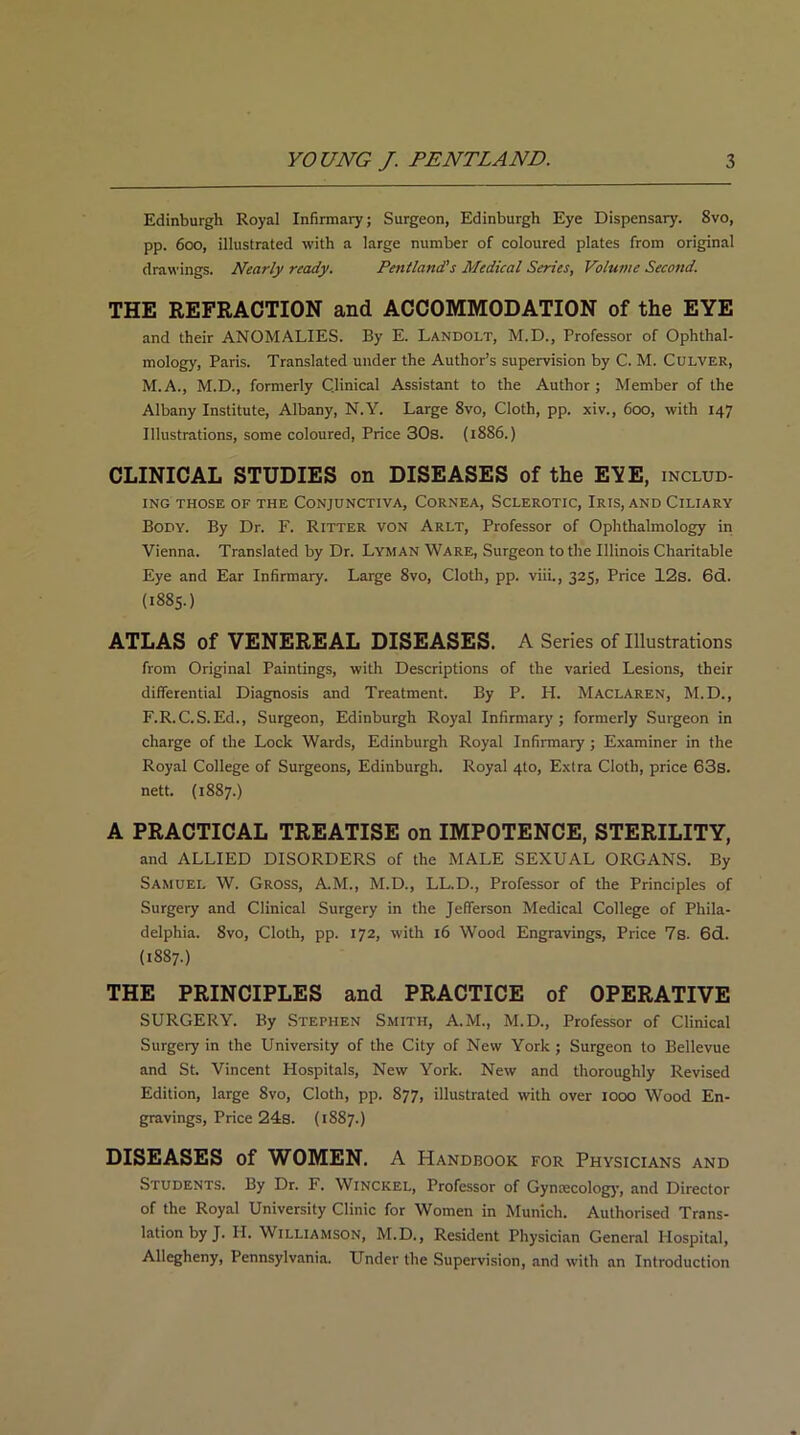 Edinburgh Royal Infirmary; Surgeon, Edinburgh Eye Dispensary. 8vo, pp. 600, illustrated with a large number of coloured plates from original drawings. Nearly ready. Pentland's Medical Series, Volume Second. THE REFRACTION and ACCOMMODATION of the EYE and their ANOMALIES. By E. Landolt, M.D., Professor of Ophthal- mology, Paris. Translated under the Author’s supervision by C. M. Culver, M.A., M.D., formerly Clinical Assistant to the Author; Member of the Albany Institute, Albany, N.Y. Large 8vo, Cloth, pp. xiv., 600, with 147 Illustrations, some coloured, Price 30s. (1886.) CLINICAL STUDIES on DISEASES of the EYE, includ- ing THOSE OF THE CONJUNCTIVA, CORNEA, SCLEROTIC, IRIS, AND CILIARY Body. By Dr. F. Ritter von Arlt, Professor of Ophthalmology in Vienna. Translated by Dr. Lyman Ware, Surgeon to the Illinois Charitable Eye and Ear Infirmary. Large 8vo, Cloth, pp. viii., 325, Price 12s. 6d. (1885.) ATLAS of VENEREAL DISEASES. A Series of Illustrations from Original Paintings, with Descriptions of the varied Lesions, their differential Diagnosis and Treatment. By P. H. Maclaren, M.D., F.R.C.S.Ed., Surgeon, Edinburgh Royal Infirmary; formerly Surgeon in charge of the Lock Wards, Edinburgh Royal Infirmary ; Examiner in the Royal College of Surgeons, Edinburgh. Royal 4to, Extra Cloth, price 63s. nett. (1887.) A PRACTICAL TREATISE on IMPOTENCE, STERILITY, and ALLIED DISORDERS of the MALE SEXUAL ORGANS. By Samuel W. Gross, A.M., M.D., LL.D., Professor of the Principles of Surgery and Clinical Surgery in the Jefferson Medical College of Phila- delphia. 8vo, Cloth, pp. 172, with 16 Wood Engravings, Price 7s. 6d. (1887.) THE PRINCIPLES and PRACTICE of OPERATIVE SURGERY. By Stephen Smith, A.M., M.D., Professor of Clinical Surgery in the University of the City of New York; Surgeon to Bellevue and St. Vincent Hospitals, New York. New and thoroughly Revised Edition, large 8vo, Cloth, pp. 877, illustrated with over 1000 Wood En- gravings, Price 24s. (1887.) DISEASES of WOMEN. A Handbook for Physicians and Students. By Dr. F. Winckel, Professor of Gynmcology, and Director of the Royal University Clinic for Women in Munich. Authorised Trans- lation by J. IT. Williamson, M.D., Resident Physician General Hospital, Allegheny, Pennsylvania. Under the Supervision, and with an Introduction