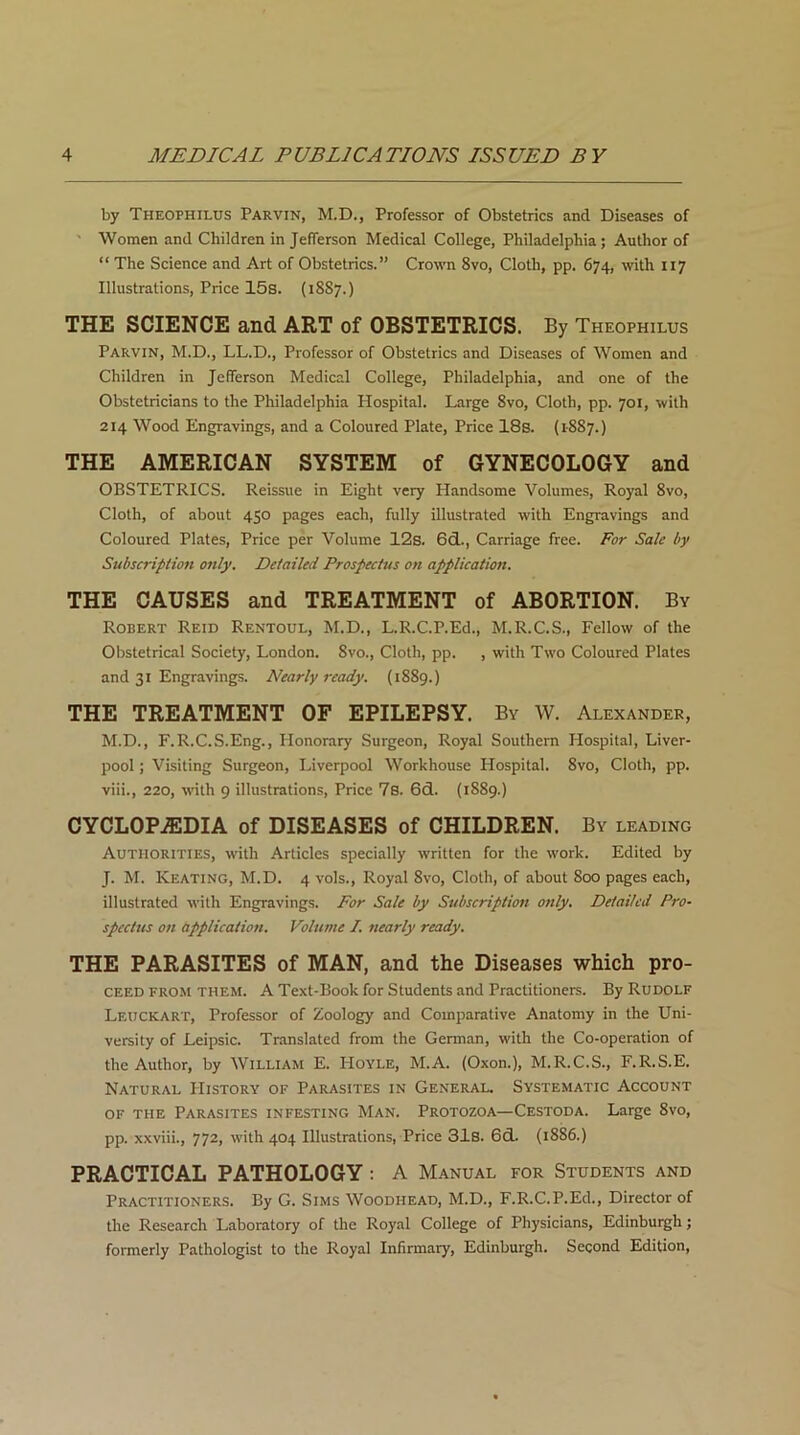 by Theophilus Parvin, M.D., Professor of Obstetrics and Diseases of ■ Women and Children in Jefferson Medical College, Philadelphia; Author of “ The Science and Art of Obstetrics.” Crown 8vo, Cloth, pp. 674, with x 17 Illustrations, Price 15s. (18S7.) THE SCIENCE and ART of OBSTETRICS. By Theophilus Parvin, M.D., LL.D., Professor of Obstetrics and Diseases of Women and Children in Jefferson Medical College, Philadelphia, and one of the Obstetricians to the Philadelphia Hospital. Large 8vo, Cloth, pp. 701, with 214 Wood Engravings, and a Coloured Plate, Price 18s. (1887.) THE AMERICAN SYSTEM of GYNECOLOGY and OBSTETRICS. Reissue in Eight very Handsome Volumes, Royal 8vo, Cloth, of about 450 pages each, fully illustrated with Engravings and Coloured Plates, Price per Volume 12s. 6d., Carriage free. For Sale by Subscription only. Detailed Prospectus on application. THE CAUSES and TREATMENT of ABORTION. By Robert Reid Rentoul, M.D., L.R.C.P.Ed., M.R.C.S., Fellow of the Obstetrical Society, London. Svo., Cloth, pp. , with Two Coloured Plates and 31 Engravings. Nearly ready. (1889.) THE TREATMENT OF EPILEPSY. By W. Alexander, M.D., F.R.C.S.Eng., Honorary Surgeon, Royal Southern Hospital, Liver- pool ; Visiting Surgeon, Liverpool Workhouse Hospital. 8vo, Cloth, pp. viii., 220, with 9 illustrations, Price 7s. 6d. (1889.) CYCLOPAEDIA of DISEASES of CHILDREN. By leading Authorities, with Articles specially written for the work. Edited by J. M. Keating, M.D. 4 vols., Royal 8vo, Cloth, of about 800 pages each, illustrated with Engravings. For Sale by Subscription only. Detailed Pro- spectus on application. Volume I. nearly ready. THE PARASITES of MAN, and the Diseases which pro- ceed from them. A Text-Book for Students and Practitioners. By Rudolf Leuckart, Professor of Zoology and Comparative Anatomy in the Uni- versity of Leipsic. Translated from the German, with the Co-operation of the Author, by William E. Hoyle, M.A. (Oxon.), M.R.C.S., F.R.S.E. Natural History of Parasites in General. Systematic Account of the Parasites infesting Man. Protozoa—Cestoda. Large 8vo, pp. xxviii., 772, with 404 Illustrations, Price 31s. 6d. (1886.) PRACTICAL PATHOLOGY: A Manual for Students and Practitioners. By G. Sims Woodhead, M.D., F.R.C.P.Ed., Director of the Research Laboratory of the Royal College of Physicians, Edinburgh; formerly Pathologist to the Royal Infirmary, Edinburgh. Second Edition,