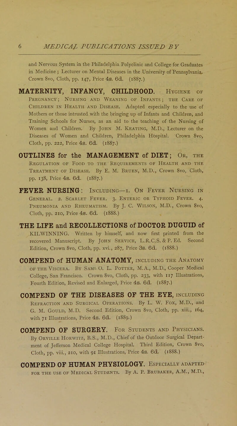 and Nervous System in the Philadelphia Polyclinic and College for Graduates in Medicine ; Lecturer on Mental Diseases in the University of Pennsylvania. Crown 8vo, Cloth, pp. 147, Price 4s. 6d. (1887.) MATERNITY, INFANCY, CHILDHOOD. Hygiene of Pregnancy; Nursing and Weaning of Infants; the Care of Children in Health and Disease. Adapted especially to the use of Mothers or those intrusted with the bringing up of Infants and Children, and Training Schools for Nurses, as an aid to the teaching of the Nursing of Women and Children. By John M. Keating, M.D., Lecturer on the Diseases of Women and Children, Philadelphia Hospital. Crown 8vo, Cloth, pp. 222, Price 4s. 6d. (1887.) OUTLINES for the MANAGEMENT of DIET; Or, the Regulation of Food to the Requirements of Health and the Treatment of Disease. By E. M. Bruen, M.D., Crown 8vo, Cloth, pp. 138, Price 4s. 6d. (1887.) FEVER NURSING: Including—1. On Fever Nursing in General. 2. Scarlet Fever. 3. Enteric or Typhoid Fever. 4. Pneumonia and Rheumatism. By J. C. Wilson, M.D., Crown 8vo, Cloth, pp. 210, Price 4s. 6d. (1888.) THE LIFE and RECOLLECTIONS of DOCTOR DUGUID of KILWINNING. Written by himself, and now first printed from the recovered Manuscript. By John Service, L.R.C.S. & P. Ed. Second Edition, Crown 8vo, Cloth, pp. xvi., 287, Price 3s. 6d. (1888.) COMPEND of HUMAN ANATOMY, including the Anatomy of the Viscera. By Saml O. L. Potter, M.A., M.D., Cooper Medical College, San Francisco. Crown 8vo, Cloth, pp. 233, with 117 Illustrations, Fourth Edition, Revised and Enlarged, Price 4s. 6d. (1887.) COMPEND OF THE DISEASES OF THE EYE, including Refraction and Surgical Operations. By L. W. Fox, M.D., and G. M. Gould, M.D. Second Edition, Crown 8vo, Cloth, pp. xiii., 164, with 71 Illustrations, Price 4s. 6d. (1889.) COMPEND OF SURGERY. For Students and Physicians. By Orville Horwitz, B.S., M.D., Chief of the Outdoor Surgical Depart- ment of Jefferson Medical College Hospital. Third Edition, Crown 8vo, Cloth, pp. viii., 210, with 91 Illustrations, Price 4s. 6d. (1888.) COMPEND OF HUMAN PHYSIOLOGY. Especially adapted FOR THE USE OF MEDICAL STUDENTS. By A. P. BRUBAKER, A.M., M.D.,