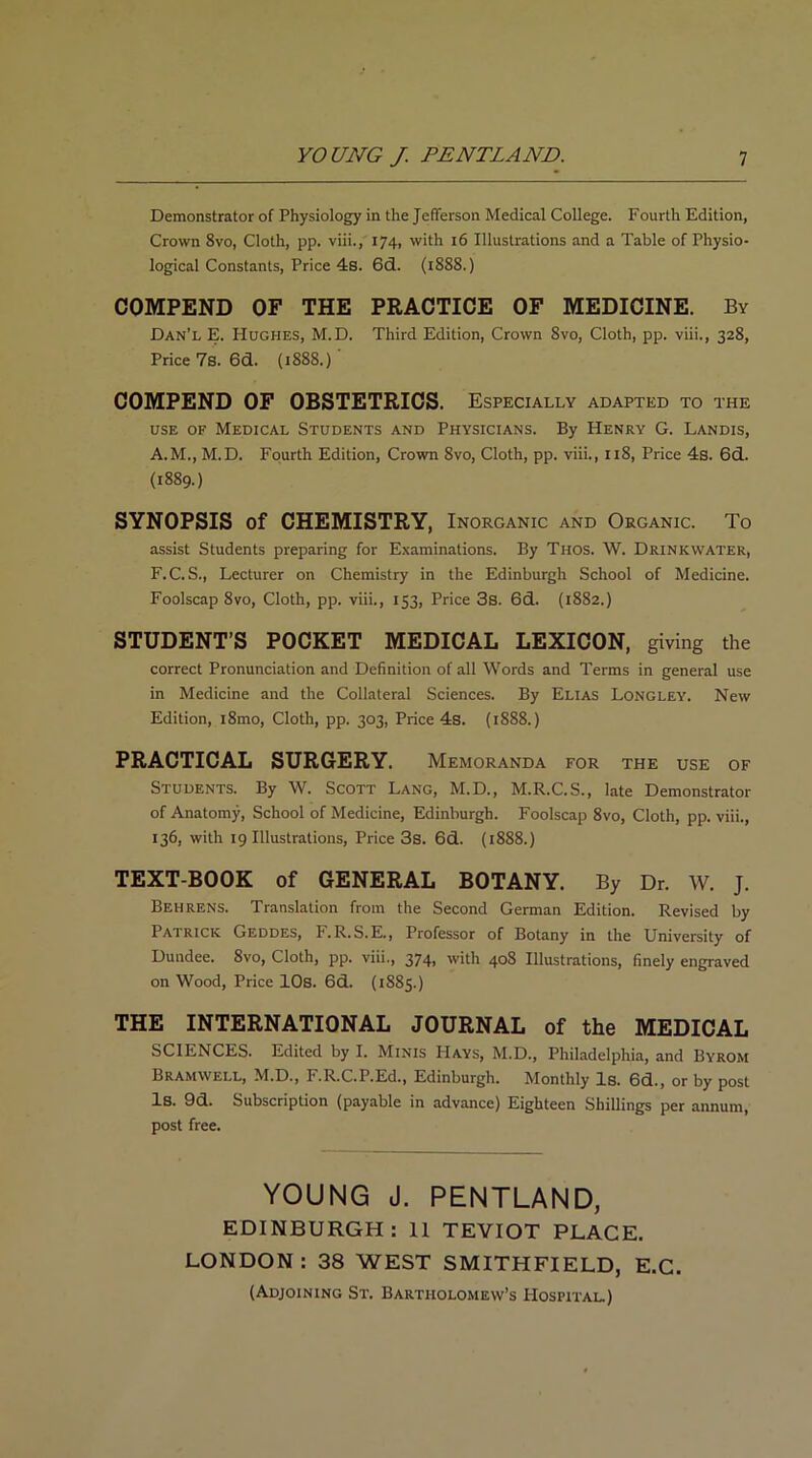 Demonstrator of Physiology in the Jefferson Medical College. Fourth Edition, Crown 8vo, Cloth, pp. viii., 174, with 16 Illustrations and a Table of Physio- logical Constants, Price 4s. 6d. (1888.) COMPEND OF THE PRACTICE OF MEDICINE. By Dan’l E. Hughes, M.D. Third Edition, Crown 8vo, Cloth, pp. viii., 328, Price 7s.6d. (1888.)' COMPEND OF OBSTETRICS. Especially ADAPTED TO THE use of Medical Students and Physicians. By Henry G. Landis, A.M., M.D. Fourth Edition, Crown Svo, Cloth, pp. viii., 118, Price 4s. 6d. (1889.) SYNOPSIS of CHEMISTRY, Inorganic and Organic. To assist Students preparing for Examinations. By Thos. W. Drinkwater, F.C.S., Lecturer on Chemistry in the Edinburgh School of Medicine. Foolscap 8vo, Cloth, pp. viii., 153, Price 3s. 6d. (1882.) STUDENT’S POCKET MEDICAL LEXICON, giving the correct Pronunciation and Definition of all Words and Terms in general use in Medicine and the Collateral Sciences. By Elias Longley. New Edition, i8mo, Cloth, pp. 303, Price 4s. (1888.) PRACTICAL SURGERY. Memoranda FOR THE USE OF Students. By W. Scott Lang, M.D., M.R.C.S., late Demonstrator of Anatomy, School of Medicine, Edinburgh. Foolscap 8vo, Cloth, pp. viii., 136, with 19 Illustrations, Price 3s. 6d. (1888.) TEXT-BOOK of GENERAL BOTANY. By Dr. W. J. Behrens. Translation from the Second German Edition. Revised by Patrick Geddes, F.R.S.E., Professor of Botany in the University of Dundee. 8vo, Cloth, pp. viii., 374, with 408 Illustrations, finely engraved on Wood, Price 10s. 6d. (1885.) THE INTERNATIONAL JOURNAL of the MEDICAL SCIENCES. Edited by I. Minis Hays, M.D., Philadelphia, and Byrom Bramwell, M.D., F.R.C.P.Ed., Edinburgh. Monthly Is. 6d., or by post Is. 9d. Subscription (payable in advance) Eighteen Shillings per annum, post free. YOUNG J. PENTLAND, EDINBURGH: II TEVIOT PLACE. LONDON : 38 WEST SMITH FI ELD, E.C. (Adjoining St. Bartholomew’s Hospital.)