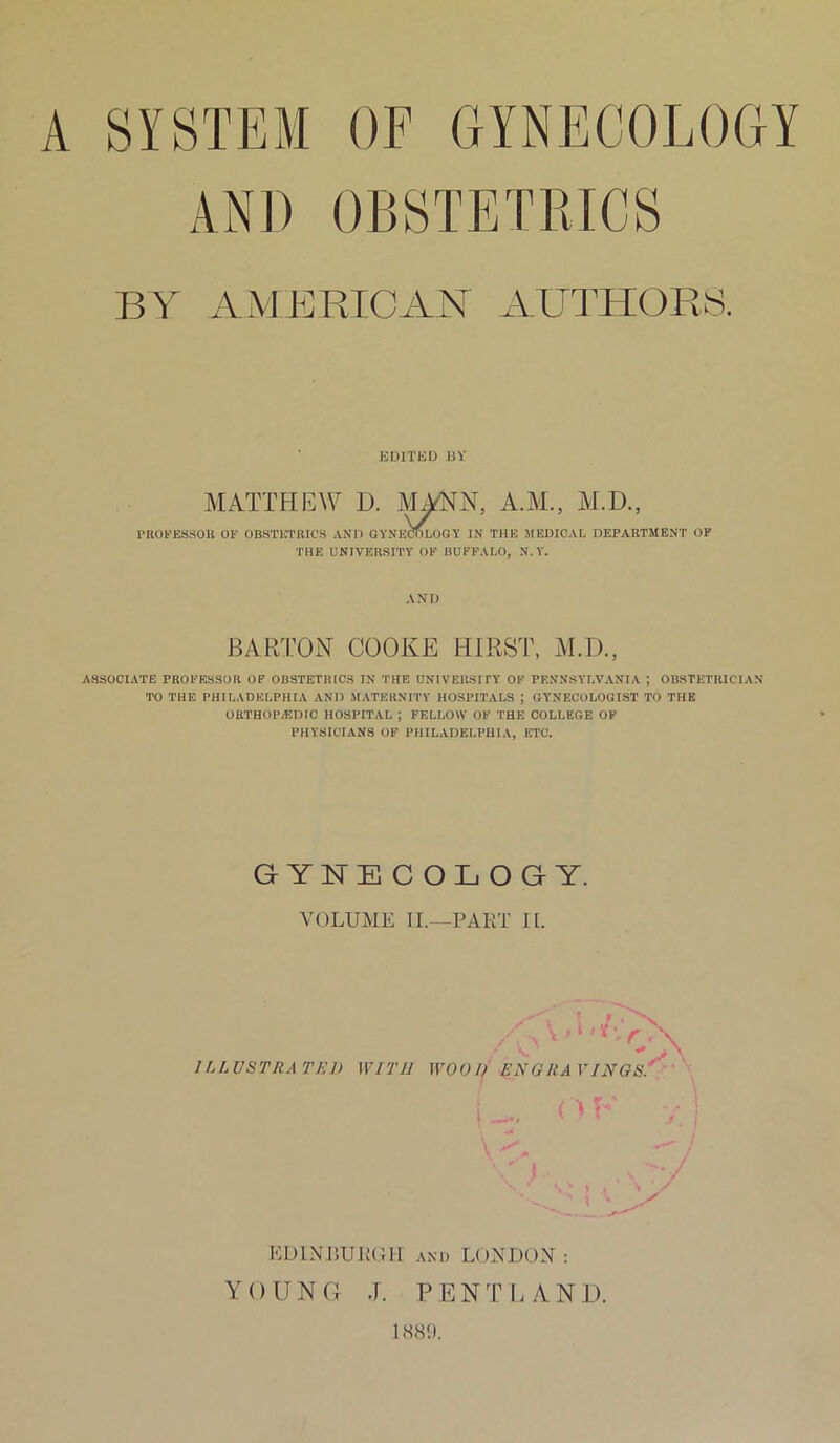 A SYSTEM OF GYNECOLOGY AND OBSTETRICS BY AMERICAN AUTHORS. EDITH D 13 V MATTHEW D. MANN, A.M., M.D., PROFESSOR OF OBSTETRICS AND GYNECOLOGY IN THE MEDICAL DEPARTMENT OF THE UNIVERSITY OF BUFFALO, N. Y. AND BARTON COOKE HIRST, M.D., ASSOCIATE PROFESSOR OF OBSTETRICS IN THE UNIVERSITY OF PENNSYLVANIA ; OBSTETRICIAN TO THE PHILADELPHIA AND MATERNITY HOSPITALS ; GYNECOLOGIST TO THE ORTHOPAEDIC HOSPITAL ; FELLOW OF THE COLLEGE OF PHYSICIANS OF PHILADELPHIA, ETC. GYNECOLOGY. VOLUME II.—PART II. 1LLUSTRA TED EDINBURGH: and LONDON : YOUNG J. PENT LAND. 1889.