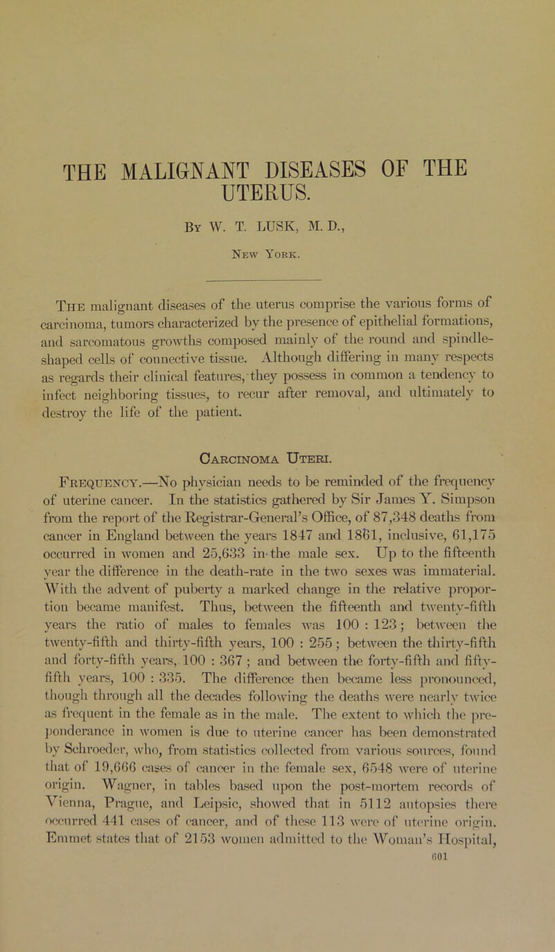 THE MALIGNANT DISEASES OF THE UTERUS. By W. T. LUSK, M. D„ New York. The malignant diseases of the uterus comprise the various forms of carcinoma, tumors characterized by the presence of epithelial formations, and sarcomatous growths composed mainly of the round and spindle- shaped cells of connective tissue. Although differing in many respects as regards their clinical features, they possess in common a tendency to infect neighboring tissues, to recur after removal, and ultimately to destroy the life of the patient. Carcinoma Uteri. Frequency.—No physician needs to be reminded of the frequency of uterine cancer. In the statistics gathered by Sir James Y. Simpson from the report of the Registrar-General’s Office, of 87,348 deaths from cancer in England between the years 1847 and 1861, inclusive, 61,175 occurred in women and 25,633 in- the male sex. Up to the fifteenth year the difference in the death-rate in the two sexes was immaterial. With the advent of puberty a marked change in the relative propor- tion became manifest. Thus, between the fifteenth and twenty-fifth years the ratio of males to females was 100 : 123; between the twenty-fifth and thirty-fifth years, 100 : 255; between the thirty-fifth and forty-fifth years, 100 : 367 ; and between the forty-fifth and fifty- fifth years, 100 : 335. The difference then became less pronounced, though through all the decades following the deaths were nearly twice as frequent in the female as in the male. The extent to which the pre- ponderance in women is due to uterine cancer has been demonstrated by Schroeder, who, from statistics collected from various sources, found that of 19,666 cases of cancer in the female sex, 6548 were of uterine origin. Wagner, in tables based upon the post-mortem records of Vienna, Prague, and Leipsic, showed that in 5112 autopsies there occurred 441 cases of cancer, and of these 113 were of uterine origin. Emmet states that of 2153 women admitted to the Woman’s Hospital, 1501