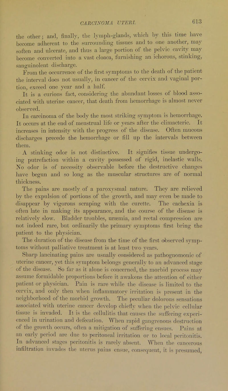 the other; and, finally, the lymph-glands, which by this time ha\c become adherent to the surrounding tissues and to one another, may soften and ulcerate, and thus a large portion of the pelvic cavity may become converted into a vast cloaca, furnishing an ichorous, stinking, sanguinolent d i scharge. From the occurrence of the first symptoms to the death of the patient the interval does not usually, in cancer of the cervix and vaginal por- tion, exceed one year and a half. It is a curious fact, considering the abundant losses of blood asso- ciated with uterine cancer, that death from hemorrhage is almost never observed. In carcinoma of the body the most striking symptom is hemorrhage. It occurs at the end of menstrual life or years after the climacteric. It increases in intensity with the progress of the disease. Often mucous discharges precede the hemorrhage or fill up the intervals between them. A stinking odor is not distinctive. It signifies tissue undergo- ing putrefaction within a cavity possessed of rigid, inelastic walls. No odor is of necessity observable before the destructive changes have begun and so long as the muscular structures are of normal thickness. The pains are mostly of a paroxysmal nature. They are relieved by the expulsion of portions of the growth, and may even be made to disappear by vigorous scraping with the curette. The cachexia is often late in making its appearance, and the course of the disease is relatively slow. Bladder troubles, uraemia, and rectal compression are not indeed rare, but ordinarily the primary symptoms first bring the patient to the physician. The duration of the disease from the time of the first observed symp- toms without palliative treatment is at least two years. Sharp lancinating pains are usually considered as pathognomonic of uterine cancer, yet this symptom belongs generally to an advanced stage of the disease. So far as it alone is concerned, the morbid process may assume formidable proportions before it awakens the attention of either patient or physician. Pain is rare while the disease is limited to the cervix, and only then when inflammatory irritation is present in the neighborhood ol the morbid growth. The peculiar dolorous sensations associated with uterine cancer develop chiefly when the pelvic cellular tissue is invaded. It is the cellulitis that causes the suffering experi- enced in urination and defecation. When rapid gangrenous destruction of the growth occurs, often a mitigation of suffering ensues. Pains at an early period are due to peritoneal irritation or to local peritonitis. In advanced stages peritonitis is rarely absent. When the cancerous infiltration invades the uterus pains ensue, consequent, it is presumed,
