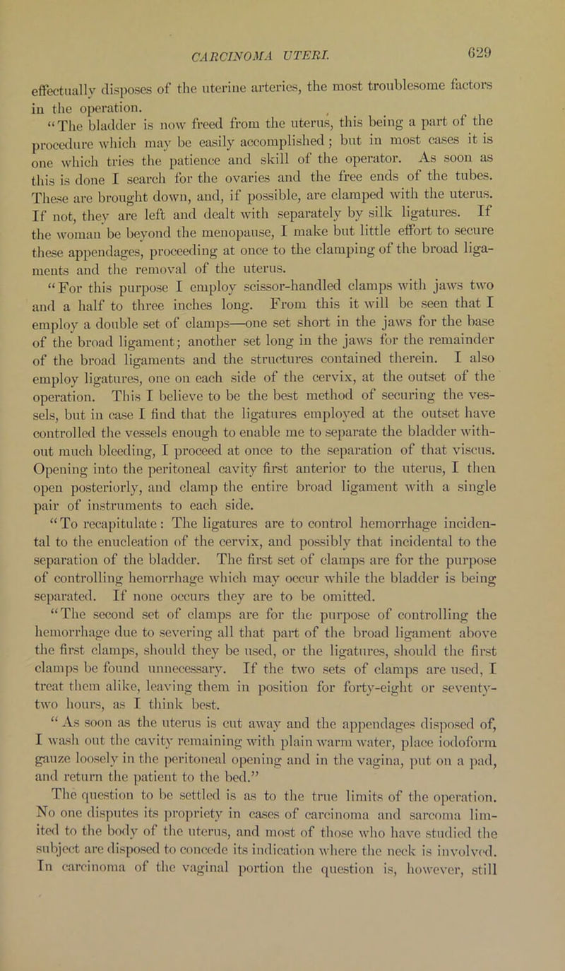 effectually disposes of the uterine arteries, the most troublesome factors iu the operation. “The bladder is now freed from the uterus, this being a part of the procedure which may be easily accomplished; but in most cases it is one which tries the patience and skill of the operator. As soon as this is done I search for the ovaries and the free ends of the tubes. These are brought down, and, if possible, are clamped with the uterus. If not, they are left and dealt with separately by silk ligatures. If the woman be beyond the menopause, I make but little effort to secure these appendages, proceeding at once to the clamping of the broad liga- ments and the removal of the uterus. “For this purpose I employ scissor-handled clamps with jaws two and a half to three inches long. From this it will be seen that I employ a double set of clamps—one set short in the jaws for the base of the broad ligament; another set long in the jaws for the remainder of the broad ligaments and the structures contained therein. I also employ ligatures, one on each side of the cervix, at the outset of the operation. This I believe to be the best method of securing the ves- sels, but in case I find that the ligatures employed at the outset have controlled the vessels enough to enable me to separate the bladder with- out much bleeding, I proceed at once to the separation of that viscus. Opening into the peritoneal cavity first anterior to the uterus, I then open posteriorly, and clamp the entire broad ligament with a single pair of instruments to each side. “To recapitulate: The ligatures are to control hemorrhage inciden- tal to the enucleation of the cervix, and possibly that incidental to the separation of the bladder. The first set of clamps are for the purpose of controlling hemorrhage which may occur while the bladder is being separated. If none occurs they are to be omitted. “The second set of clamps are for the purpose of controlling the hemorrhage due to severing all that part of the broad ligament above the first clamps, should they be used, or the ligatures, should the first clamps be found unnecessary. If the two sets of clamps are used, I treat them alike, leaving them in position for forty-eight or seventy- two hours, as I think best. “ As soon as the uterus is cut away and the appendages disposed of, I wash out the cavity remaining with plain warm water, place iodoform gauze loosely in the peritoneal opening and in the vagina, put on a pad, and return the patient to the bed.” The question to be settled is as to the true limits of the operation. No one disputes its propriety in cases of carcinoma and sarcoma lim- ited to the body of the uterus, and most of those who have studied the subject are disposed to concede its indication where the neck is involved. In carcinoma of the vaginal portion the question is, however, still