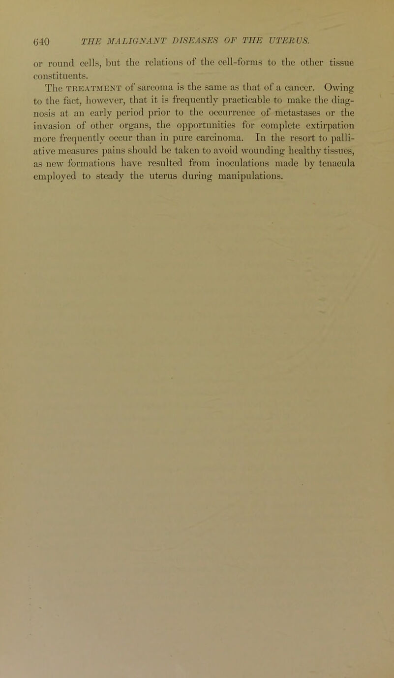 or round cells, but the relations of the cell-forms to the other tissue constituents. The treatment of sarcoma is the same as that of a cancer. Owing to the fact, however, that it is frequently practicable to make the diag- nosis at an early period prior to the occurrence of metastases or the invasion of other organs, the opportunities for complete extirpation more frequently occur than in pure carcinoma. In the resort to palli- ative measures pains should be taken to avoid wounding healthy tissues, as new formations have resulted from inoculations made by tenacula employed to steady the uterus during manipulations.