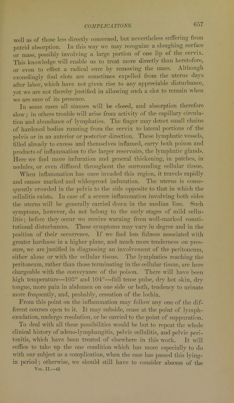 well as of those less directly concerned, but nevertheless suffering from putrid absorption. In this way we may recognize a sloughing surface or mass, possibly involving a large portion of one lip of the cervix. This knowledge will enable us to treat more directly than heretofore, or even to effect a radical cure by removing the mass. Although exceedingly foul clots are sometimes expelled from the uterus days after labor, which have not given rise to any appreciable disturbance, vet we are not thereby justified in allowing such a clot to remain when we are sure of its presence. In some cases all sinuses will be closed, and absorption therefore slow; in others trouble will arise from activity of the capillary circula- tion and abundance of lymphatics. The finger may detect small chains of hardened bodies running from the cervix to lateral portions of the pelvis or in an anterior or posterior direction. These lymphatic vessels, filled already to excess and themselves inflamed, carry both poison and products of inflammation to the larger reservoirs, the lymphatic glands. Here we find more induration and general thickening, in patches, in nodules, or even diffused throughout the surrounding cellular tissue. When inflammation has once invaded this region, it travels rapidly and causes marked and widespread induration. The uterus is conse- quently crowded in the pelvis to the side opposite to that in which the cellulitis exists. In case of a severe inflammation involving both sides the uterus will be generally carried down in the median line. Such symptoms, however, do not. belong to the early stages of mild cellu- litis ; before they occur we receive warning from well-marked consti- tutional disturbances. These symptoms may vary in degree and in the position of their occurrence. If we find less fulness associated with greater hardness in a higher plane, and much more tenderness on pres- sure, we are justified in diagnosing an involvement of the peritoneum, either alone or with the cellular tissue. The lymphatics reaching the peritoneum, rather than those terminating in the cellular tissue, are here chargeable with the conveyance of the poison. There will have been high temperature—103° and 104°—full tense pulse, dry hot skin, dry tongue, more pain in abdomen on one side or both, tendency to urinate more frequently, and, probably, cessation of the lochia. From this point on the inflammation may follow any one of the dif- ferent courses open to it. It may subside, cease at the point of lymph- exudation, undergo resolution, or be carried to the point of suppuration. To deal with all these possibilities would be but to repeat the whole clinical history of adeno-lymphangitis, pelvic cellulitis, and pelvic peri- tonitis, which have been treated of elsewhere in this work. It will suffice to take up the one condition which has more especially to do with our subject as a complication, when the case has passed this Iving- in period ; otherwise, we should still have to consider abscess of the Vol. II.—42