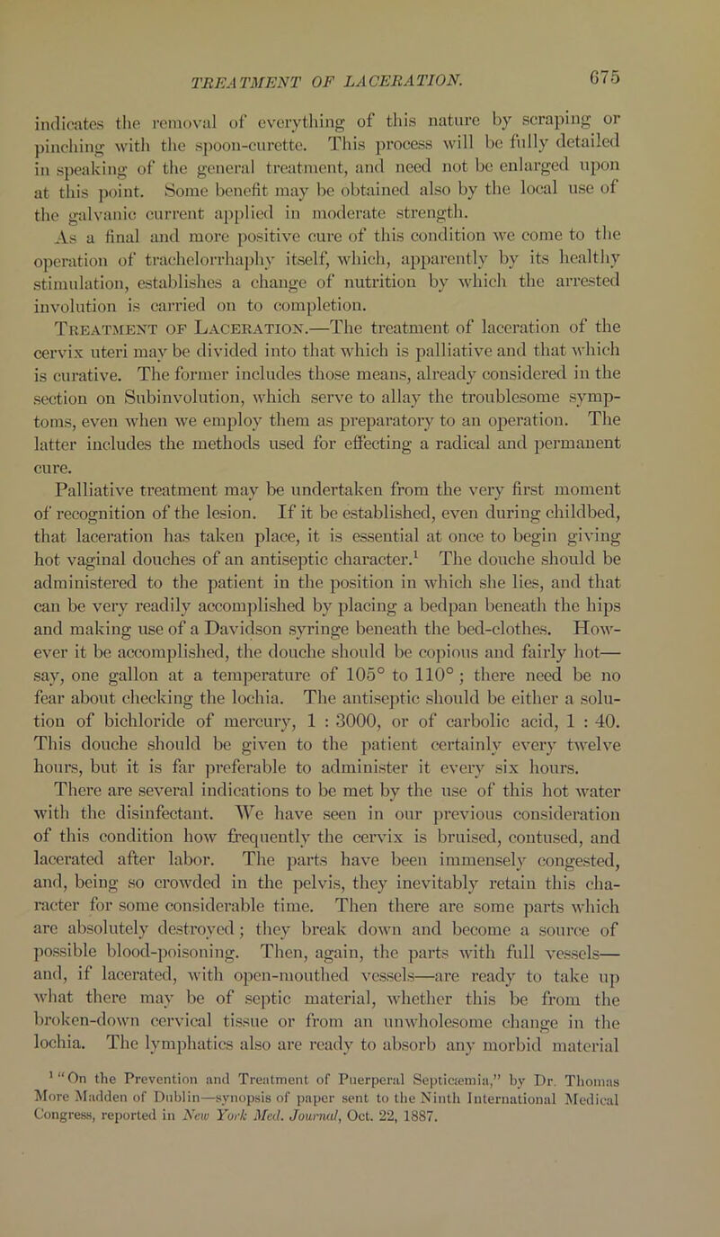 indicates the removal of everything of this nature by scraping or pinching with the spoon-curette. This process will be fully detailed in speaking of the general treatment, and need not be enlarged upon at this point. Some benefit may be obtained also by the local use of the galvanic current applied in moderate strength. As a final and more positive cure of this condition we come to the operation of trachelorrhaphy itself, which, apparently by its healthy stimulation, establishes a change of nutrition by which the arrested involution is carried on to completion. Treatment of Laceration.—The treatment of laceration of the cervix uteri may be divided into that which is palliative and that which is curative. The former includes those means, already considered in the section on Subinvolution, which serve to allay the troublesome symp- toms, even when we employ them as preparatory to an operation. The latter includes the methods used for effecting a radical and permanent cure. Palliative treatment may be undertaken from the very first moment of recognition of the lesion. If it be established, even during childbed, that laceration has taken place, it is essential at once to begin giving hot vaginal douches of an antiseptic character.1 The douche should be administered to the patient in the position in which she lies, and that can be very readily accomplished by placing a bedpan beneath the hips and making use of a Davidson syringe beneath the bed-clothes. How- ever it be accomplished, the douche should be copious and fairly hot— say, one gallon at a temperature of 105° to 110°; there need be no fear about checking the lochia. The antiseptic should be either a solu- tion of bichloride of mercury, 1 : 3000, or of carbolic acid, 1 : 40. This douche should be given to the patient certainly every twelve hours, but it is far preferable to administer it every six hours. There are several indications to be met by the use of this hot water with the disinfectant. We have seen in our previous consideration of this condition how frequently the cervix is bruised, contused, and lacerated after labor. The parts have been immensely congested, and, being so crowded in the pelvis, they inevitably retain this cha- racter for some considerable time. Then there are some parts which are absolutely destroyed ; they break down and become a source of possible blood-poisoning. Then, again, the parts with full vessels— and, if lacerated, with open-mouthed vessels—are ready to take up what there may be of septic material, whether this be from the broken-down cervical tissue or from an unwholesome change in the lochia. The lymphatics also are ready to absorb any morbid material 1 “ On the Prevention and Treatment of Puerperal Septictemia,” by Dr. Thomas More Madden of Dublin—synopsis of paper sent to the Ninth International Medical Congress, reported in New Yurt Med. Journal, Oct. 22, 1887.