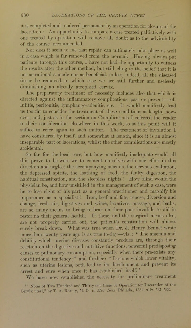it is completed and rendered permanent by an operation for closure of the laceration.1 An opportunity to compare a case treated palliatively with one treated by operation will remove all doubt as to the advisability of the course recommended. Nor does it seem to me that repair can ultimately take place as well in a case which is far removed from the normal. Having always put patients through this course, I have not had the opportunity to witness the results after the other method, but still cling to the belief that it is not as rational a mode nor as beneficial, unless, indeed, all the diseased tissue be removed, in which case we are still further and uselessly diminishing an already atrophied cervix. The preparatory treatment of necessity includes also that which is directed against the inflammatory complications, past or present—cel- lulitis, peritonitis, lymphango-adenitis, etc. It would manifestly lead us too far to consider the treatment of these conditions at length, how- ever, and, just as in the section on Complications I referred the reader to their consideration elsewhere in this work, so at this point will it suffice to refer again to such matter. The treatment of involution I have considered by itself, and somewhat at length, since it is an almost inseparable part of lacerations, whilst the other complications are mostly accidental. So far for the local care, but how manifestly inadequate would all this prove to be were we to content ourselves with our effort in this direction and neglect the accompanying anaemia, the nervous exaltation, the depressed spirits, the loathing of food, the faulty digestion, the habitual constipation, and the sleepless nights ! How blind would the physician be, and how unskilled in the management of such a case, were he to lose sight of his part as a general practitioner and magnify his importance as a specialist! Iron, beef and fats, repose, diversion and change, fresh air, digestives and wines, laxatives, massage, and baths, are so many means to bring to bear on these poor invalids to aid in restoring their general health. If these, and the surgical means also, are not properly carried out, the patient’s constitution will almost surely break down. What was true when Dr. J. Henry Bennet wrote more than twenty years ago is as true to-day—viz.: “ The anosmia and debility which uterine diseases constantly produce are, through their reaction on the digestive and nutritive functions, powerful predisposing causes to pulmonary consumption, especially when there pre-exists any constitutional tendencyand further: “ Lesions which lower vitality, such as uterine lesions, both lead to its development and prevent its arrest and cure when once it has established itself.” We have now established the necessity for preliminary treatment 1 “Notes of Two Hundred and Thirty-one Cases of Operation for Laceration of the