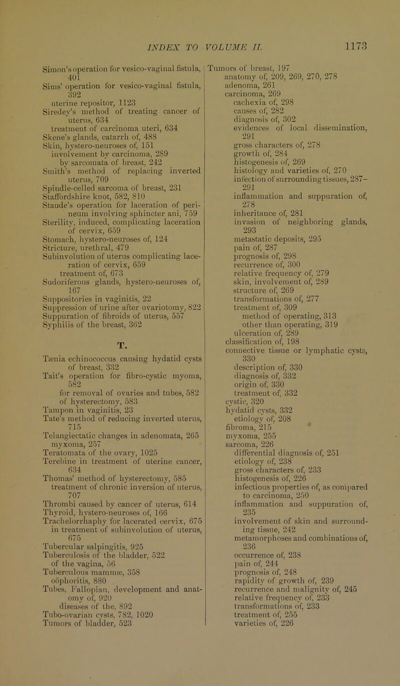 Simon’s operation for vesico-vaginal fistula, 401 Sims' operation for vesico-vuginal fistula, 392 uterine repositor, 1123 Siredey’s method of treating cancer of uterus, 634 treatment of carcinoma uteri, 634 Skene’s glands, catarrh of, 488 Skin, hystero-neuroses of, 151 involvement by carcinoma, 289 by sarcomata of breast, 242 Smith’s method of replacing inverted uterus, 709 Spindle-celled sarcoma of breast, 231 Staffordshire knot, 582, 810 Staude’s operation for laceration of peri- neum involving sphincter ani, 759 Sterility, induced, complicating laceration of cervix, 659 Stomach, hystero-neuroses of, 124 Stricture, urethral, 479 Subinvolution of uterus complicating lace- ration of cervix, 659 treatment of, 673 Sudoriferous glands, hystero-neuroses of, 167. Suppositories in vaginitis, 22 Suppression of urine after ovariotomy, 822 Suppuration of fibroids of uterus, 557 Syphilis of the breast, 362 T. Taenia echinococcus causing hydatid cysts of breast, 332 Tait’s operation for fibro-cvstic myoma, 582 for removal of ovaries and tubes, 582 of hysterectomy, 583 Tampon in vaginitis, 23 Tate's method of reducing inverted uterus, 715 Telangiectatic changes in adenomata, 265 myxoma, 257 Teratomata of the ovary, 1025 Terebine in treatment of uterine cancer, 634 Thomas’ method of hysterectomy, 585 treatment of chronic inversion of uterus, 707 Thrombi caused by cancer of uterus, 614 Thyroid, hystero-neuroses of, 166 Trachelorrhaphy for lacerated cervix, 675 in treatment of subinvolution of uterus, 675 Tubercular salpingitis, 925 Tuberculosis of the bladder, 522 of the vagina, 56 Tuberculous mamma;, 358 oophoritis, 880 Tubes, Fallopian, development and anat- omy of, 920 diseases of the, 892 Tubo-ovarian cysts, 782, 1020 Tumors of bladder, 523 Tumors of breast, 197 anatomy of, 209, 269, 270, 278 adenoma, 261 carcinoma, 269 cachexia of, 298 causes of, 282 diagnosis of, 302 evidences of local dissemination, 291 gross characters of, 278 growth of, 284 histogenesis of, 269 histology and varieties of, 270 infection of surrounding tissues, 287- 291 inflammation and suppuration of, 278 inheritance of, 281 invasion of neighboring glands, 293 metastatic deposits, 295 pain of, 287 prognosis of, 298 recurrence of, 300 relative frequency of. 279 skin, involvement of, 289 structure of, 269 transformations of, 277 treatment of, 309 method of operating, 313 other than operating, 319 ulceration of, 289 classification of, 198 connective tissue or lymphatic cysts, 330 description of, 330 diagnosis of, 332 origin of, 330 treatment of, 332 cystic, 320 hydatid cysts, 332 etiology of, 208 fibroma, 215 myxoma, 255 sarcoma, 226 differential diagnosis of, 251 etiology of, 238 gross characters of, 233 histogenesis of, 226 infectious properties of, as compared to carcinoma, 250 inflammation and suppuration of, 235 involvement of skin and surround- ing tissue, 242 metamorphoses and combinations of, 236 occurrence of, 238 pain of, 244 prognosis of, 248 rapidity of growth of, 239 recurrence and malignity of, 245 relative frequency of, 233 transformations of, 233 treatment of, 255 varieties of, 226