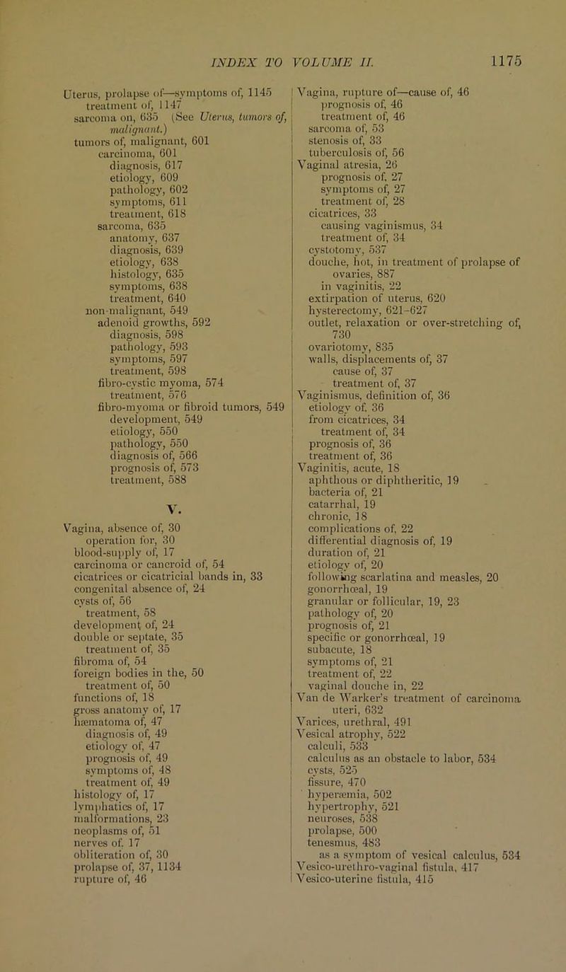 Uterus, prolapse of-—symptoms of, 1145 treatment of, 1147 sarcoma on, (135 (See Uterus, tumors of, malignant.) tumors of, malignant, 601 carcinoma, 601 diagnosis, 617 etiology, 609 pathology, 602 symptoms, 611 treatment, 618 sarcoma, 635 anatomy, 637 diagnosis, 639 etiology, 638 histology, 635 symptoms, 638 treatment, 640 lion-malignant, 549 adenoid growths, 592 diagnosis, 598 pathology, 593 symptoms, 597 treatment, 598 fibro-cystic myoma, 574 treatment, 576 fibro-myoma or fibroid tumors, 549 development, 549 etiology, 550 pathology, 550 diagnosis of, 566 prognosis of, 573 treatment, 588 V. Vagina, absence of, 30 operation for, 30 blood-supply of, 17 carcinoma or cancroid of, 54 cicatrices or cicatricial bands in, 33 congenital absence of, 24 cysts of, 56 treatment, 58 development of, 24 double or septate, 35 treatment of, 35 fibroma of, 54 foreign bodies in the, 50 treatment of, 50 functions of, 18 gross anatomy of, 17 htematoma of, 47 diagnosis of, 49 etiology of, 47 prognosis of, 49 symptoms of, 48 treatment of, 49 histology of, 17 lymphatics of, 17 malformations, 23 neoplasms of, 51 nerves of 17 obliteration of, 30 prolapse of, 37, 1134 rupture of, 46 l Vagina, rupture of—cause of, 46 prognosis of, 46 treatment of, 46 sarcoma of, 53 stenosis of, 33 tuberculosis ot^ 56 Vaginal atresia, 26 prognosis of, 27 symptoms of, 27 treatment of, 28 cicatrices, 33 causing vaginismus, 34 treatment of, 34 cystotomy, 537 douche, hot, in treatment of prolapse of ovaries, 887 in vaginitis, 22 extirpation of uterus, 620 hysterectomy, 621-627 outlet, relaxation or over-stretching of, 730 ovariotomy, 835 walls, displacements of, 37 cause of, 37 treatment of, 37 Vaginismus, definition of, 36 etiology of, 36 from cicatrices, 34 treatment of, 34 prognosis of, 36 treatment of, 36 Vaginitis, acute, 18 aphthous or diphtheritic, 19 bacteria of, 21 catarrhal, 19 chronic, 18 complications of, 22 differential diagnosis of, 19 duration of, 21 etiology of, 20 following scarlatina and measles, 20 gonorrhoeal, 19 granular or follicular, 19, 23 pathology of, 20 prognosis of, 21 specific or gonorrhoeal, 19 subacute, 18 symptoms of, 21 treatment of, 22 vaginal douche in, 22 Van de Warker’s treatment of carcinoma uteri, 632 Varices, urethral, 491 Vesical atrophy, 522 calculi, 533 calculus as an obstacle to labor, 534 cysts, 525 j fissure, 470 I hypercemia, 502 hypertrophy, 521 neuroses, 538 prolapse, 500 tenesmus, 483 as a symptom of vesical calculus, 534 Vesico-urethro-vaginal fistula, 417 Vesico-uterine fistula, 415