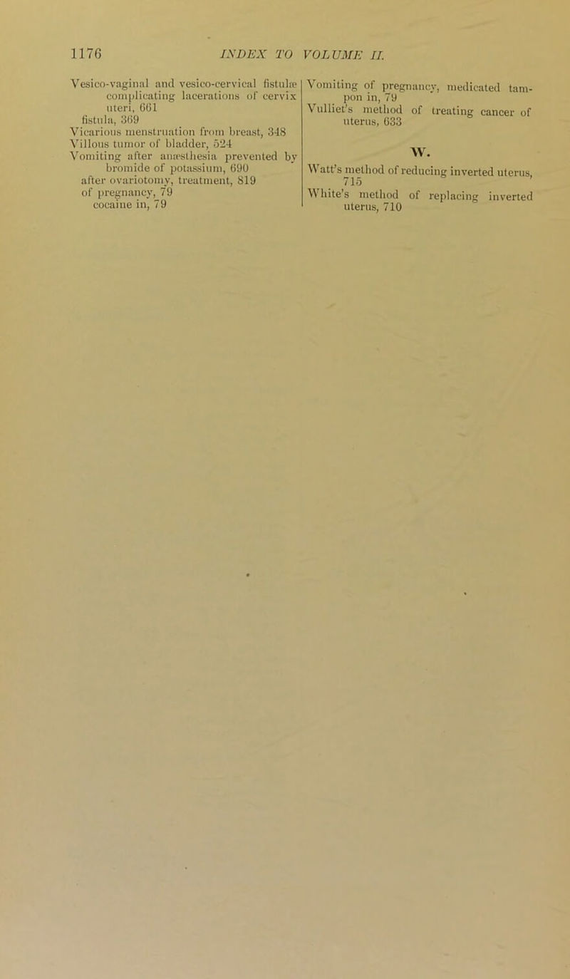Vesico-vaginal and vesicocervical fistula; complicating lacerations of cervix uteri, CGI fistula, 3G9 Vicarious menstruation from breast, 348 Villous tumor of bladder, 524 Vomiting after anesthesia prevented by bromide of potassium, C90 after ovariotomy, treatment, 819 of pregnancy, 79 cocaine in, 79 Vomiting of pregnancy, medicated tam- pon in, 79 Vulliet’s method of treating cancer of uterus, 633 W. N\ att’s method of reducing inverted uterus, 715 White’s method of replacing inverted uterus, 710
