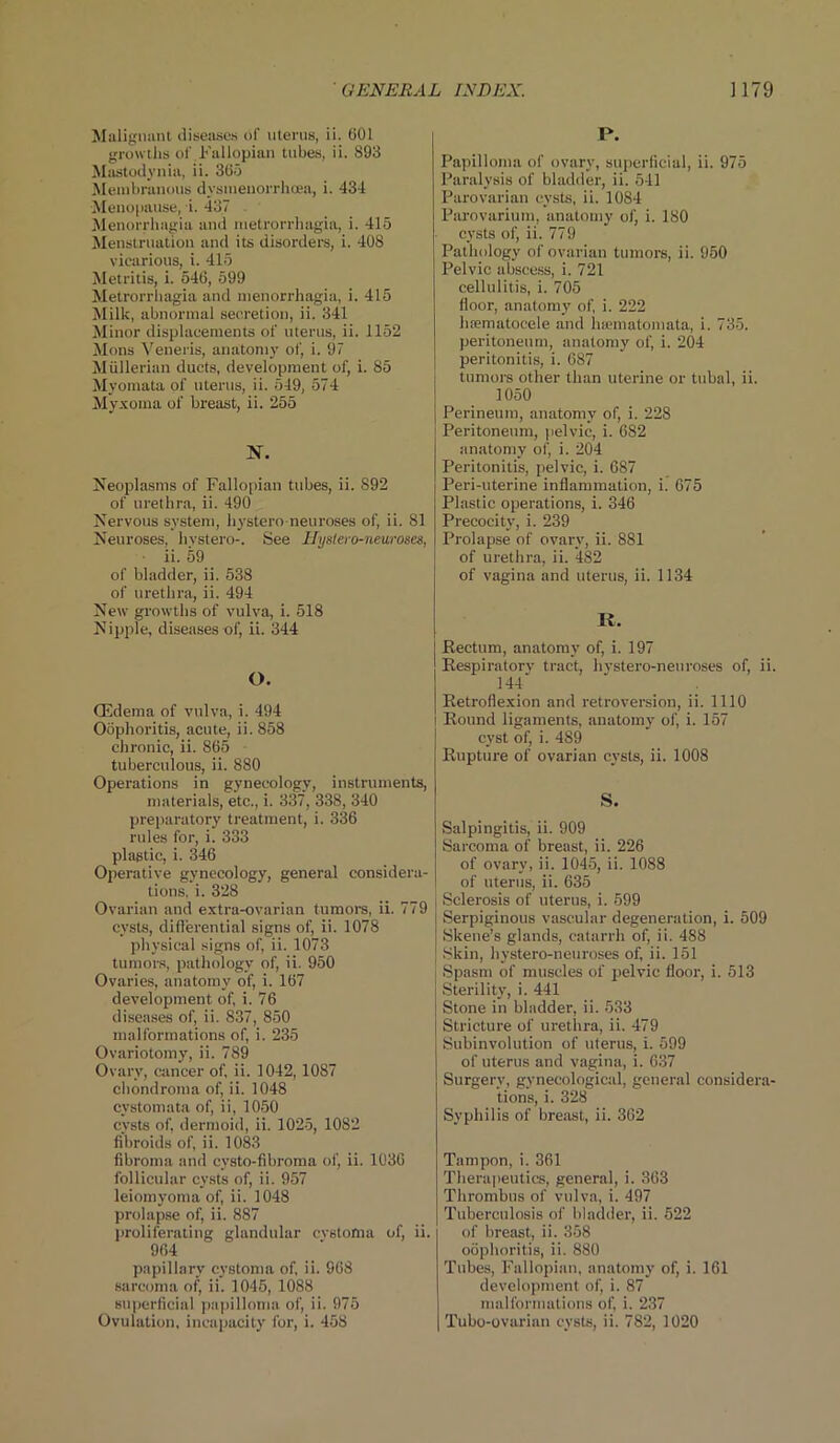 Malignant diseases of uterus, ii. 001 growths of.Fallopian tubes, ii. 893 Mastodynia, ii. 305 Membranous dysmeuorrhcea, i. 434 Menopause, i. 437 Menorrhagia and metrorrhagia, i. 415 Menstruation and its disorders, i. 408 vicarious, i. 415 Metritis, i. 540, 599 Metrorrhagia and menorrhagia, i. 415 Milk, abnormal secretion, ii. 341 Minor displacements of uterus, ii. 1152 Mons Veneris, anatomy of, i. 97 Mullerian ducts, development of, i. 85 Myomata of uterus, ii. 549, 574 Myxoma of breast, ii. 255 N. Neoplasms of Fallopian tubes, ii. 892 of urethra, ii. 490 Nervous system, hystero neuroses of, ii. 81 Neuroses, hystero-. See Uystero-neuroses, ii. 59 of bladder, ii. 538 of urethra, ii. 494 New growths of vulva, i. 518 Nipple, diseases of, ii. 344 O. (Edema of vulva, i. 494 Oophoritis, acute, ii. 858 chronic, ii. 865 tuberculous, ii. 880 Operations in gynecology, instruments, materials, etc., i. 337, 338, 340 preparatory treatment, i. 336 rules for, i. 333 plastic, i. 346 Operative gynecology, general considera- tions, i. 328 Ovarian and extra-ovarian tumors, ii. 779 cysts, differential signs of, ii. 1078 physical signs of, ii. 1073 tumors, pathology of, ii. 950 Ovaries, anatomy of, i. 167 development of, i. 76 diseases of, ii. 837, 850 malformations of, i. 235 Ovariotomy, ii. 789 Ovary, cancer of, ii. 1042, 1087 chondroma of, ii. 1048 cvstomata of, ii, 1050 cysts of, dermoid, ii. 1025, 1082 fibroids of, ii. 1083 fibroma and cysto-fibroma of, ii. 1036 follicular cysts of, ii. 957 leiomyoma of, ii. 1048 prolapse of, ii. 887 proliferating glandular cvstoma of, ii. 964 papillary cystoma of, ii. 968 sarcoma of, ii. 1045, 1088 superficial papilloma of, ii. 975 Ovulation, incapacity for, i. 458 P. Papilloma of ovary, superficial, ii. 975 Paralysis of bladder, ii. 511 Parovarian cysts, ii. 1084 Parovarium, anatomy of, i. 180 cysts of, ii. 779 Pathology of ovarian tumors, ii. 950 Pelvic abscess, i. 721 cellulitis, i. 705 floor, anatomy of, i. 222 hiematoeele and luematomata, i. 735. peritoneum, anatomy of, i. 204 peritonitis, i. 687 tumors other than uterine or tubal, ii. 1050 Perineum, anatomy of, i. 228 Peritoneum, pelvic, i. 682 anatomy of, i. 204 Peritonitis, pelvic, i. 687 Peri-uterine inflammation, i. 675 Plastic operations, i. 346 Precocity, i. 239 Prolapse of ovary, ii. 881 of urethra, ii. 482 of vagina and uterus, ii. 1134 R. Rectum, anatomy of, i. 197 Respiratorv tract, hvstero-neuroses of, ii. 144' Retroflexion and retroversion, ii. 1110 I Round ligaments, anatomy of, i. 157 cyst of, i. 489 Rupture of ovarian cysts, ii. 1008 S. Salpingitis, ii. 909 Sarcoma of breast, ii. 226 of ovary, ii. 1045, ii. 1088 of uterus, ii. 635 Sclerosis of uterus, i. 599 Serpiginous vascular degeneration, i. 509 Skene’s glands, catarrh of, ii. 488 Skin, hystero-neuroses of, ii. 151 Spasm of muscles of pelvic floor, i. 513 Sterility, i. 441 Stone in bladder, ii. 533 Stricture of urethra, ii. 479 Subinvolution of uterus, i. 599 of uterus and vagina, i. 637 Surgery, gynecological, general considera- tions, i. 328 Syphilis of breast, ii. 362 Tampon, i. 361 Therapeutics, general, i. 363 Thrombus of vulva, i. 497 Tuberculosis of bladder, ii. 522 of breast, ii. 358 oophoritis, ii. 880 Tubes, Fallopian, anatomy of, i. 161 development of, i. 87 malformations of, i. 237 Tubo-ovarian cysts, ii. 782, 1020