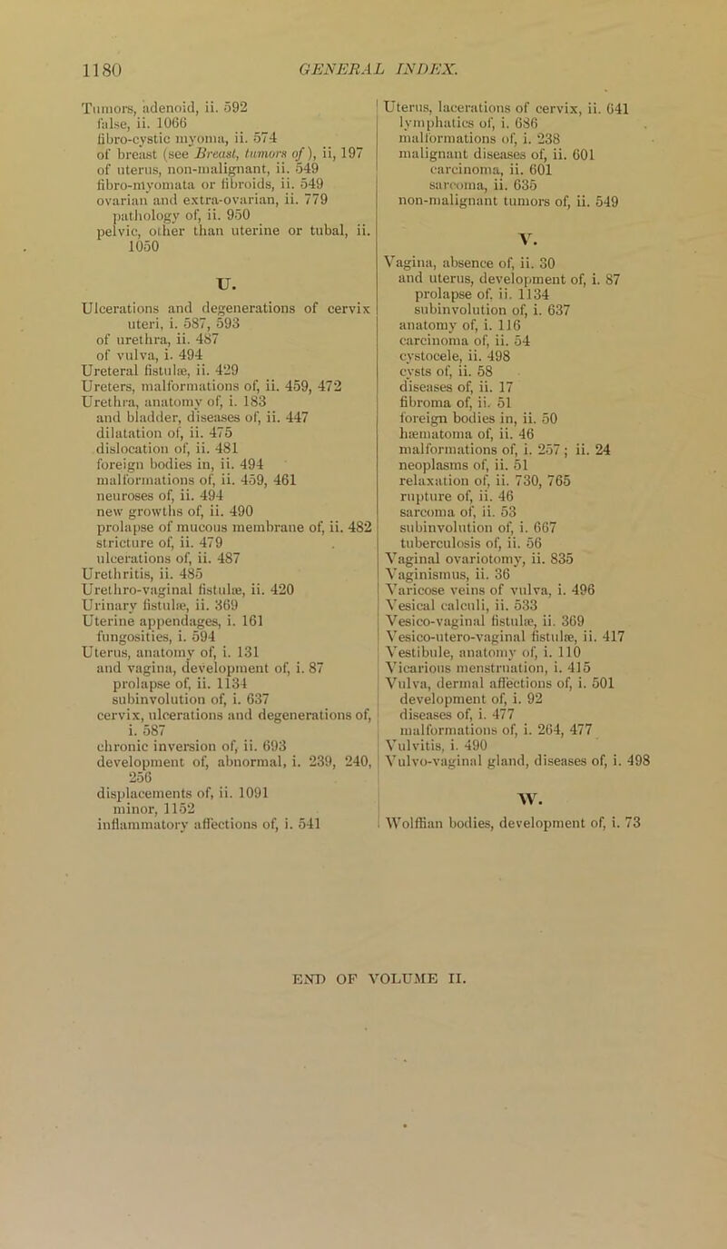 Tumors, adenoid, ii. 592 false, ii. 1066 iibro-cystic myoma, ii. 574 of breast (see Breast, tumors of), ii, 197 of uterus, noil-malignant, ii. 549 fibro-myomata or fibroids, ii. 549 ovarian and extra-ovarian, ii. 779 pathology of, ii. 950 pelvic, other than uterine or tubal, ii. 1050 U. Ulcerations and degenerations of cervix uteri, i. 587, 593 of urethra, ii. 487 of vulva, i. 494 Ureteral fistulue, ii. 429 Ureters, malformations of, ii. 459, 472 Urethra, anatomy of, i. 183 and bladder, diseases of, ii. 447 dilatation of, ii. 475 dislocation of, ii. 481 foreign bodies in, ii. 494 malformations of, ii. 459, 461 neuroses of, ii. 494 new growths of, ii. 490 prolapse of mucous membrane of, ii. 482 stricture of, ii. 479 ulcerations of, ii. 487 Urethritis, ii. 485 Urelhro-vaginal fistula;, ii. 420 Urinary fistula;, ii. 369 Uterine appendages, i. 161 fungosities, i. 594 Uterus, anatomy of, i. 131 and vagina, development of, i. 87 prolapse of, ii. 1134 subinvolution of, i. 637 cervix, ulcerations and degenerations of, i. 587 chronic inversion of, ii. 693 development of, abnormal, i. 239, 240, 256 displacements of, ii. 1091 minor, 1152 inflammatory affections of, i. 541 ! Uterus, lacerations of cervix, ii. 641 lymphatics of, i. 686 malformations of, i. 238 malignant diseases of, ii. 601 carcinoma, ii. 601 sarcoma, ii. 635 non-malignant tumors of, ii. 549 V. Vagina, absence of, ii. 30 and uterus, development of, i. 87 prolapse of, ii. 1134 subinvolution of, i. 637 anatomy of, i. 116 carcinoma of, ii. 54 eystocele, ii. 498 cysts of, ii. 58 diseases of, ii. 17 fibroma of, ii. 51 foreign bodies in, ii. 50 haematoma of, ii. 46 malformations of, i. 257 ; ii. 24 neoplasms of, ii. 51 relaxation of, ii. 730, 765 rupture of, ii. 46 sarcoma of, ii. 53 subinvolution of, i. 667 tuberculosis of, ii. 56 Vaginal ovariotomy, ii. 835 Vaginismus, ii. 36 Varicose veins of vulva, i. 496 I Vesical calculi, ii. 533 Vesico-vaginal fistulas, ii. 369 ' Vesico-utero-vaginal fistula;, ii. 417 Vestibule, anatomy of, i. 110 Vicarious menstruation, i. 415 Vulva, dermal affections of, i. 501 development of, i. 92 diseases of, i. 477 malformations of, i. 264, 477 Vulvitis, i. 490 Vulvo-vaginal gland, diseases of, i. 498 Wolffian bodies, development of, i. 73 END OP VOLUME II.