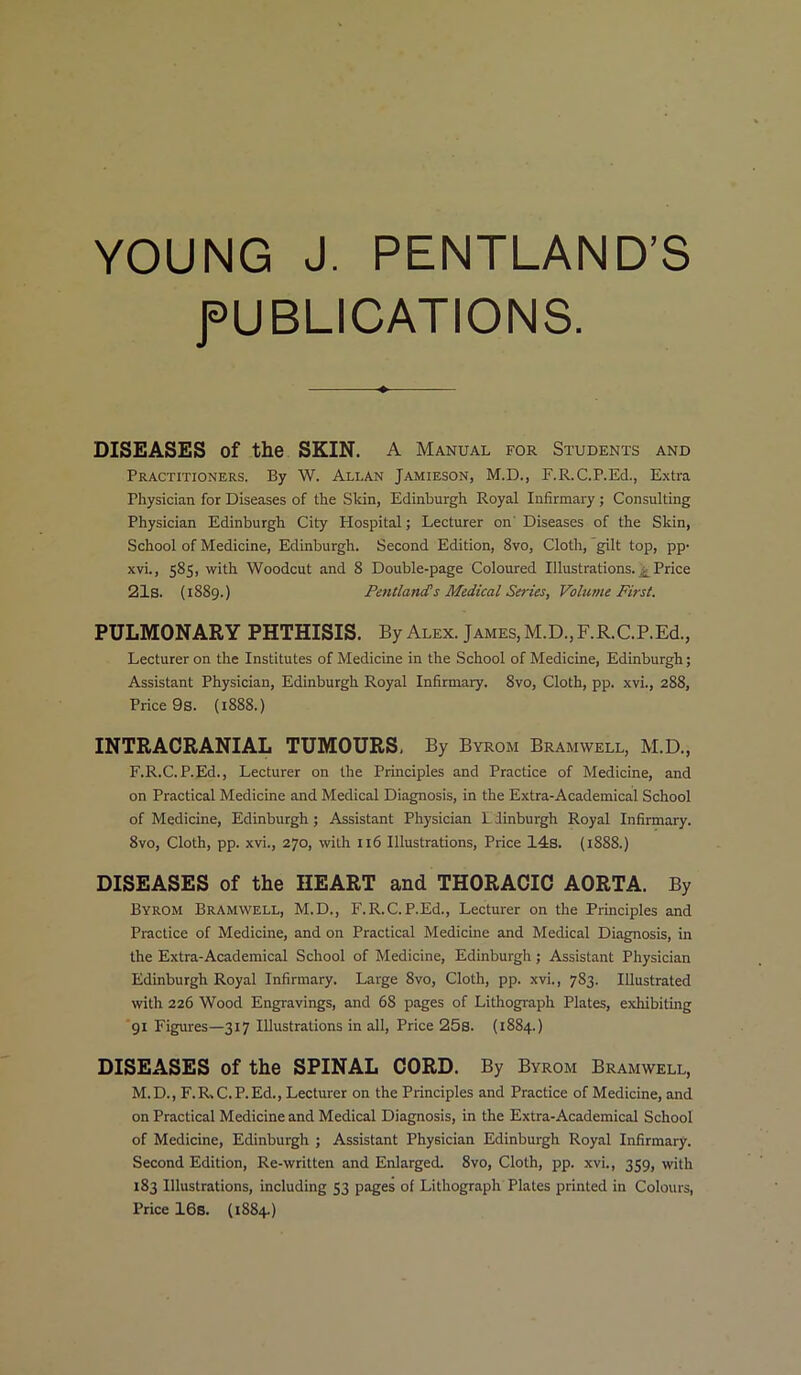 YOUNG J. PENTLAND’S PUBLICATIONS. DISEASES of the SKIN. A Manual for Students and Practitioners. By W. Ali.an Jamieson, M.D., F.R.C.P.Ed., Extra Physician for Diseases of the Skin, Edinburgh Royal Infirmary; Consulting Physician Edinburgh City Plospital; Lecturer on' Diseases of the Skin, School of Medicine, Edinburgh. Second Edition, 8vo, Cloth, gilt top, pp- xvi., 585, with Woodcut and 8 Double-page Coloured Illustrations. £ Price 21s. (1889.) Pentland's Medical Series, Volume First. PULMONARY PHTHISIS. By Alex. James, M.D., F.R.C.P.Ed., Lecturer on the Institutes of Medicine in the School of Medicine, Edinburgh; Assistant Physician, Edinburgh Royal Infirmary. 8vo, Cloth, pp. xvi., 288, Price 9s. (1888.) INTRACRANIAL TUMOURS, By Byrom Bramwell, M.D., F.R.C.P.Ed., Lecturer on the Principles and Practice of Medicine, and on Practical Medicine and Medical Diagnosis, in the Extra-Academical School of Medicine, Edinburgh; Assistant Physician L linburgh Royal Infirmary. 8vo, Cloth, pp. xvi., 270, with 116 Illustrations, Price 14s. (1888.) DISEASES of the HEART and THORACIC AORTA. By Byrom Bramwell, M.D., F.R.C.P.Ed., Lecturer on the Principles and Practice of Medicine, and on Practical Medicine and Medical Diagnosis, in the Extra-Academical School of Medicine, Edinburgh; Assistant Physician Edinburgh Royal Infirmary. Large 8vo, Cloth, pp. xvi., 783. Illustrated with 226 Wood Engravings, and 68 pages of Lithograph Plates, exhibiting 91 Figures—317 Illustrations in all, Price 25s. (1884.) DISEASES of the SPINAL CORD. By Byrom Bramwell, M.D., F.R.C. P.Ed., Lecturer on the Principles and Practice of Medicine, and on Practical Medicine and Medical Diagnosis, in the Extra-Academical School of Medicine, Edinburgh ; Assistant Physician Edinburgh Royal Infirmary. Second Edition, Re-written and Enlarged. 8vo, Cloth, pp. xvi., 359, with 183 Illustrations, including 53 pages of Lithograph Plates printed in Colours, Price 16s. (1884.)