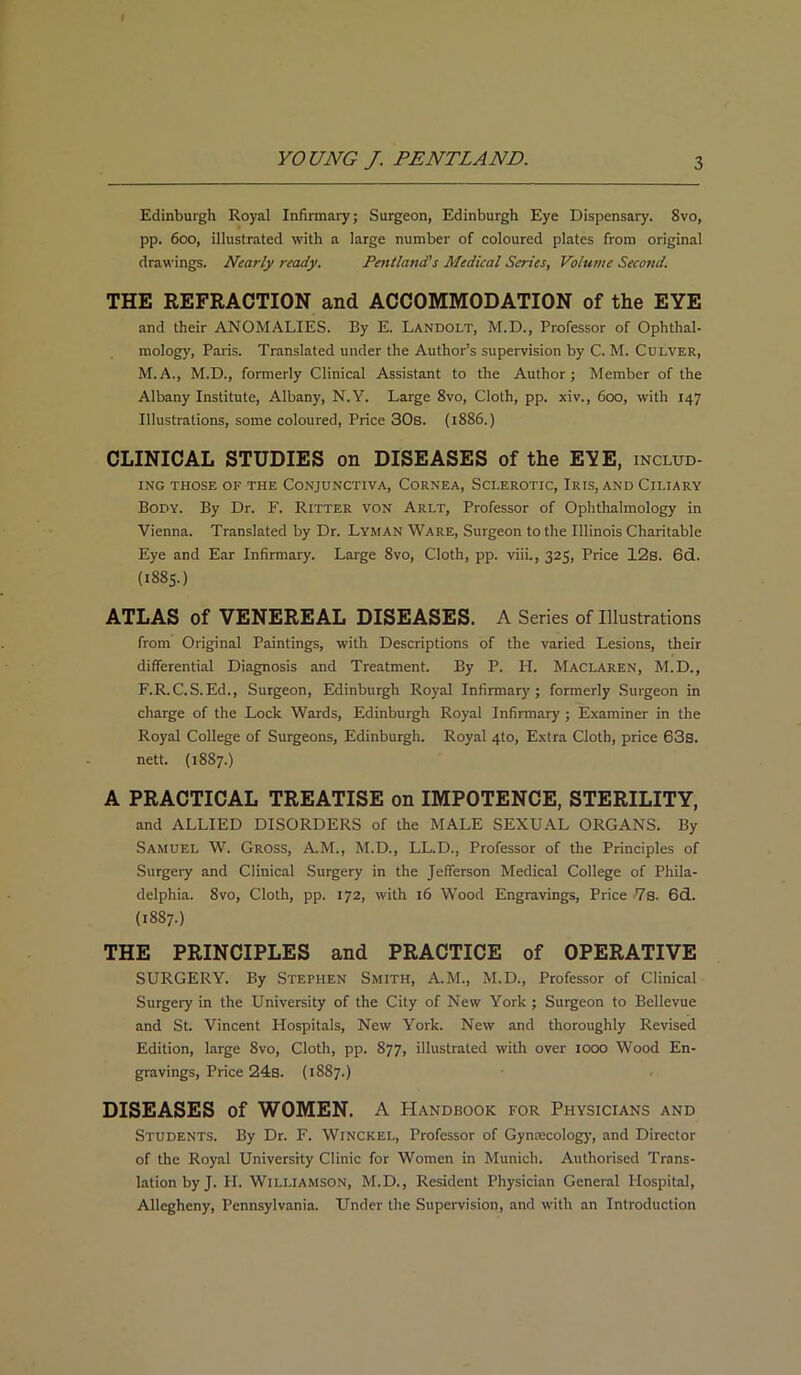 Edinburgh Royal Infirmary; Surgeon, Edinburgh Eye Dispensary. 8vo, pp. 600, illustrated with a large number of coloured plates from original drawings. Nearly ready. Pentland's Medical Series, Volume Second. THE REFRACTION and ACCOMMODATION of the EYE and their ANOMALIES. By E. Landolt, M.D., Professor of Ophthal- mology, Paris. Translated under the Author’s supervision by C. M. Culver, M.A., M.D., formerly Clinical Assistant to the Author; Member of the Albany Institute, Albany, N.Y. Large 8vo, Cloth, pp. xiv., 600, with 147 Illustrations, some coloured, Price 30s. (1886.) CLINICAL STUDIES on DISEASES of the E?E, includ- ing THOSE OF THE CONJUNCTIVA, CORNEA, SCLEROTIC, IRIS, AND CILIARY Body. By Dr. F. Ritter von Arlt, Professor of Ophthalmology in Vienna. Translated by Dr. Lyman Ware, Surgeon to the Illinois Charitable Eye and Ear Infirmary. Large 8vo, Cloth, pp. viii., 325, Price 12s. 6d. (1885.) ATLAS of VENEREAL DISEASES. A Series of Illustrations from Original Paintings, with Descriptions of the varied Lesions, their differential Diagnosis and Treatment. By P. H. MaclAren, M.D., F.R.C.S.Ed., Surgeon, Edinburgh Royal Infirmary; formerly Surgeon in charge of the Lock Wards, Edinburgh Royal Infirmary ; Examiner in the Royal College of Surgeons, Edinburgh. Royal 4to, Extra Cloth, price 63s. nett. (1887.) A PRACTICAL TREATISE on IMPOTENCE, STERILITY, and ALLIED DISORDERS of the MALE SEXUAL ORGANS. By Samuel W. Gross, AM., M.D., LL.D., Professor of the Principles of Surgery and Clinical Surgery in the Jefferson Medical College of Phila- delphia. 8vo, Cloth, pp. 172, with 16 Wood Engravings, Price -7s. 6d. (1887.) THE PRINCIPLES and PRACTICE of OPERATIVE SURGERY. By Stephen Smith, A.M., M.D., Professor of Clinical Surgery in the University of the City of New York ; Surgeon to Bellevue and St. Vincent Hospitals, New York. New and thoroughly Revised Edition, large 8vo, Cloth, pp. 877, illustrated with over 1000 Wood En- gravings, Price 24s. (1887.) DISEASES of WOMEN. A Handbook for Physicians and Students. By Dr. F. Winckel, Professor of Gyntecology, and Director of the Royal University Clinic for Women in Munich. Authorised Trans- lation by J. PI. Williamson, M.D., Resident Physician General Hospital, Allegheny, Pennsylvania. Under the Supervision, and with an Introduction