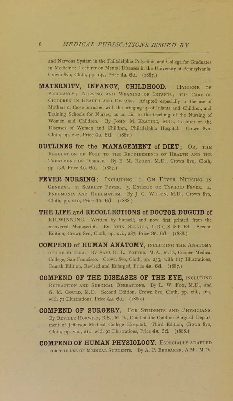 and Nervous System in the Philadelphia Polyclinic and College for Graduates in Medicine ; Lecturer on Mental Diseases in the University of Pennsylvania. Crown 8vo, Cloth, pp. 147, Price 4s. 6d. (1887.) MATERNITY, INFANCY, CHILDHOOD. Hygiene of Pregnancy; Nursing and Weaning of Infants; the Care of Children in Health and Disease. Adapted especially to the use of Mothers or those intrusted with the bringing up of Infants and Children, and Training Schools for Nurses, as an aid to the teaching of the Nursing of Women and Children. By John M. Keating, M.D., Lecturer on the Diseases of Women and Children, Philadelphia Hospital. Crown 8vo, Cloth, pp. 222, Price 4s. 6d. (1S87.) OUTLINES for the MANAGEMENT of DIET; Or, the Regulation of Food to the Requirements of Health and the Treatment of Disease. By E. M. Bruen, M.D., Crown 8vo, Cloth, pp. 138, Price 4s. 6d. (1887.) FEVER NURSING: Including—1. On Fever Nursing in General. 2. Scarlet Fever. 3. Enteric or Typhoid Fever. 4. Pneumonia and Rheumatism. By J. C. Wilson, M.D., Crown 8vo, Cloth, pp. 210, Price 4s. 6d. (1888.) THE LIFE and RECOLLECTIONS of DOCTOR DUGUID of KILWINNING. Written by himself, and now first printed from the recovered Manuscript. By John Service, L.R.C.S. & P. Ed. Second Edition, Crown 8vo, Cloth, pp. xvi., 287, Price 3s. 6d. (1888.) COMPEND of HUMAN ANATOMY, including the Anatomy of the Viscera. By Saml O. L. Potter, M.A., M.D., Cooper Medical College, San Francisco. Crown 8vo, Cloth, pp. 233, with 117 Illustrations, Fourth Edition, Revised and Enlarged, Price 4s. 6d. (1887.) COMPEND OF THE DISEASES OF THE EYE, including Refraction and Surgical Operations. By L. W. Fox, M.D., and G. M. Gould, M.D. Second Edition, Crown 8vo, Cloth, pp. xiii., 164, with 71 Illustrations, Price 4s. 6d. (1889.) COMPEND OF SURGERY. For Students and Physicians. By Orville Horwitz, B.S., M.D., Chief of the Outdoor Surgical Depart- ment of Jefferson Medical College Hospital. Third Edition, Crown 8vo, Cloth, pp. viii., 210, with 91 Illustrations, Price 4s. 6d. (1888.) COMPEND OF HUMAN PHYSIOLOGY. Especially adapted for the use of Medical Students. By A. P. Brubaker, A.M., M.D.,