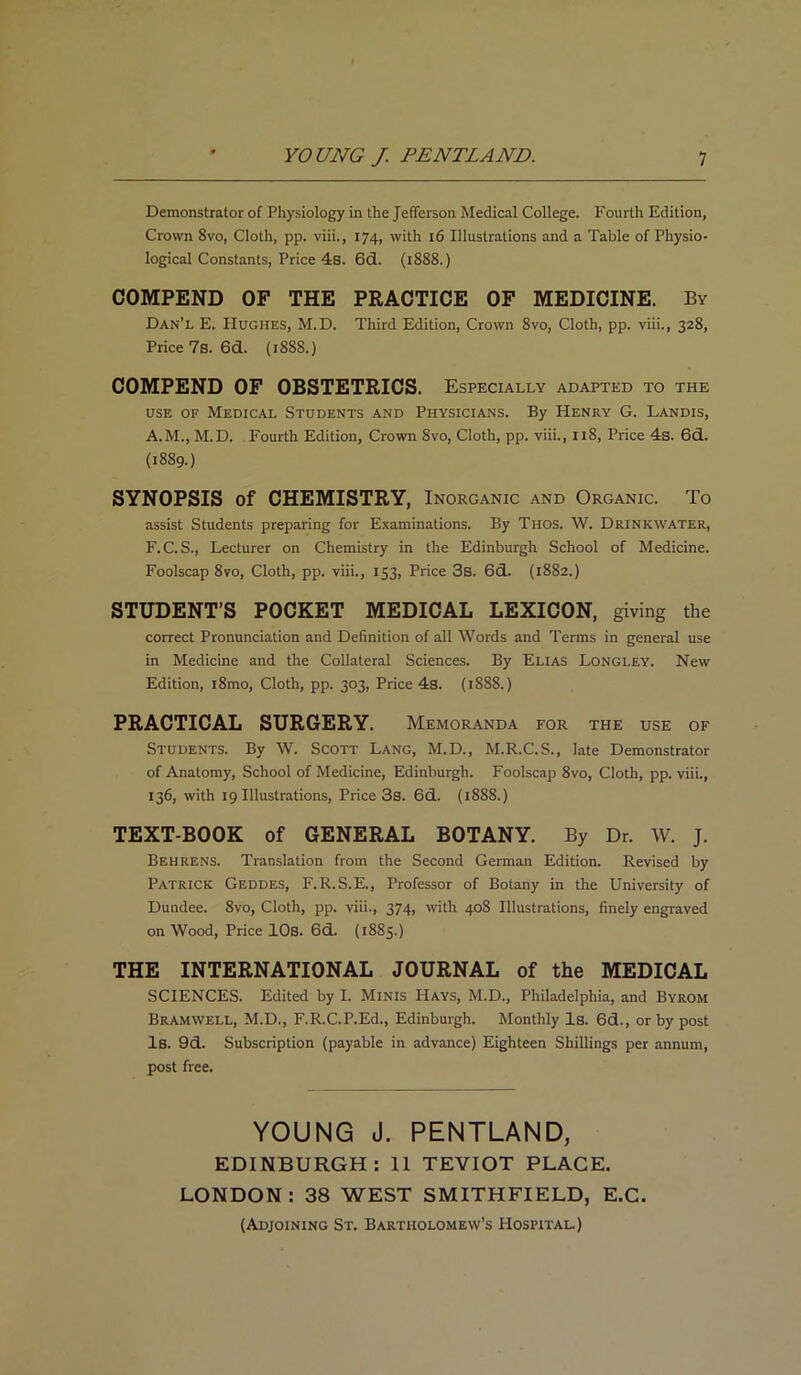 Demonstrator of Physiology in the Jefferson Medical College. Fourth Edition, Crown 8vo, Cloth, pp. viii., 174, with 16 Illustrations and a Table of Physio- logical Constants, Price 4s. 6d. (1888.) COMPEND OF THE PRACTICE OF MEDICINE. By Dan’l E. Hughes, M.D. Third Edition, Crown 8vo, Cloth, pp. viii., 328, Price 7s. 6d. (188S.) COMPEND OF OBSTETRICS. Especially adapted to the use of Medical Students and Physicians. By Henry G. Landis, A.M., M.D. Fourth Edition, Crown 8vo, Cloth, pp. viii., 118, Price 4s. 6d. (1889.) SYNOPSIS of CHEMISTRY, Inorganic and Organic. To assist Students preparing for Examinations. By Thos. W. Drinkwater, F.C.S., Lecturer on Chemistry in the Edinburgh School of Medicine. Foolscap 8vo, Cloth, pp. viii., 153, Price 3s. 6d. (1882.) STUDENT’S POCKET MEDICAL LEXICON, giving the correct Pronunciation and Definition of all Words and Terms in general use in Medicine and the Collateral Sciences. By Elias Longley. New Edition, i8mo, Cloth, pp. 303, Price 4s. (1888.) PRACTICAL SURGERY. Memoranda FOR THE USE OF Students. By W. Scott Lang, M.D., M.R.C.S., late Demonstrator of Anatomy, School of Medicine, Edinburgh. Foolscap 8vo, Cloth, pp. viii., 136, with 19 Illustrations, Price 3s. 6d. (1888.) TEXT-BOOK of GENERAL BOTANY. By Dr. W. J. Behrens. Translation from the Second German Edition. Revised by Patrick Geddes, F.R.S.E., Professor of Botany in the University of Dundee. 8vo, Cloth, pp. viii., 374, with 408 Illustrations, finely engraved on Wood, Price 10s. 6d. (1885.) THE INTERNATIONAL JOURNAL of the MEDICAL SCIENCES. Edited by I. Minis Hays, M.D., Philadelphia, and Byrom BrAMWELL, M.D., F.R.C.P.Ed., Edinburgh. Monthly Is. 6d., or by post Is. 9d. Subscription (payable in advance) Eighteen Shillings per annum, post free. YOUNG J. PENTLAND, EDINBURGH: 11 TEYIOT PLACE. LONDON: 38 WEST SMITHFIELD, E.C. (Adjoining St. Bartholomew’s Hospital.)