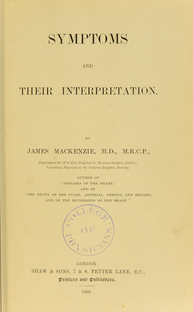 AND TRVAU INTERPRETATION. BY JANIES MACKENZIE, NI.D., M.R.C.P., \/ J'l'tysiciati to the West End Hospital for yervous Diseases, London ; Consnltin'j /‘husician to the Victoria Hospital, JIurnleij. AUTHOR OF “DISEASES OF THE HEART,” AND OF “THE STUDY OF THE PULSE, ARTERIAL, VENOUS, AND HEPATIC, AND OF THE MOVEMENTS OF THE HEART.’’ LONDON: SHAW & SONS, 7 & 8, FETTER LANE, E.C., Iprinters anD ipubUsbcrs. 1909.