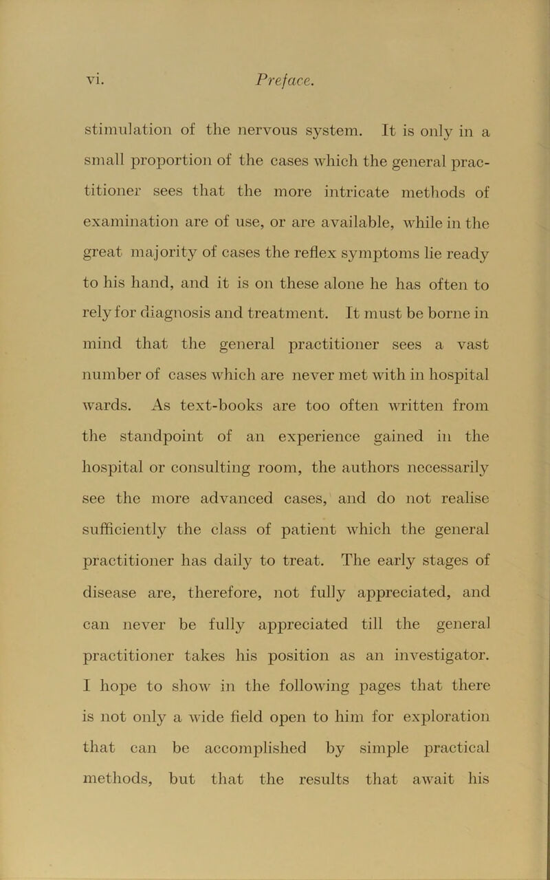 stimulation of the nervous system. It is only in a small proportion of the cases which the general prac- titioner sees that the more intricate methods of examination are of use, or are available, while in the great majority of cases the reflex symptoms lie ready to his hand, and it is on these alone he has often to rely for diagnosis and treatment. It must be borne in mind that the general practitioner sees a vast number of cases which are never met with in hospital wards. As text-books are too often written from the standpoint of an experience gained in the hospital or consulting room, the authors necessarily see the more advanced cases, and do not realise sufficiently the class of patient which the general practitioner has daily to treat. The early stages of disease are, therefore, not fully appreciated, and can never be fully appreciated till the general practitioner takes his position as an investigator. I ho]De to show in the following pages that there is not only a wide field open to him for exploration that can be accomi^lished by simple practical methods, but that the results that aw^ait his