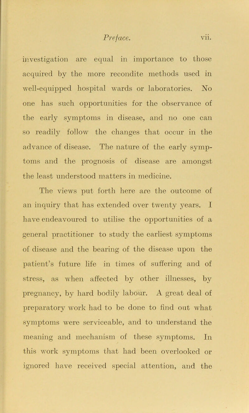 investigation are equal in importance to those acquired by the more recondite methods used in Avell-equipped hospital wards or laboratories. No one has such opportunities for the observance of the early symptoms in disease, and no one can so readily follow the changes that occur in the advance of disease. The nature of the early symp- toms and the prognosis of disease are amongst the least understood matters in medicine. The views put forth here are the outcome of an inquiry that has extended over twenty years. I have endeavoured to utilise the opportunities of a general practitioner to study the earliest symptoms of disease and the bearing of the disease upon the patient’s future life in times of suffering and of stress, as when affected by other illnesses, by pregnancy, by hard bodily labour. A great deal of Xweparatory work had to be done to find out what symptoms were serviceable, and to understand the meaning and mechanism of these symptoms. In this work symptoms that had been overlooked or ignored have received special attention, and the