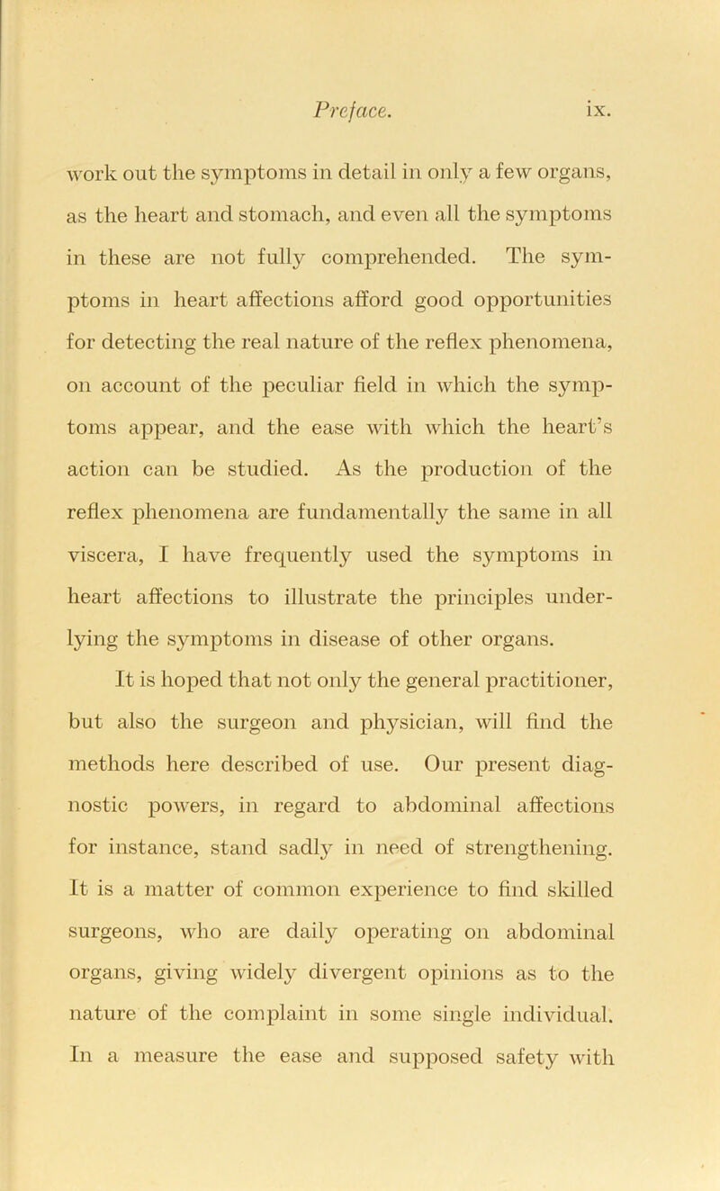 work out the symptoms in detail in only a few organs, as the heart and stomach, and even all the symptoms in these are not fully comprehended. The sym- ptoms in heart affections afford good opportunities for detecting the real nature of the reflex phenomena, on account of the peculiar field in which the symp- toms appear, and the ease with which the heart’s action can be studied. As the production of the reflex phenomena are fundamentally the same in all viscera, I have frequently used the symptoms in heart affections to illustrate the principles under- lying the symptoms in disease of other organs. It is hoped that not only the general practitioner, but also the surgeon and physician, will find the methods here described of use. Our present diag- nostic powers, in regard to abdominal affections for instance, stand sadly in need of strengthening. It is a matter of common experience to find sldlled surgeons, who are daily operating on abdominal organs, giving widely divergent opinions as to the nature of the complaint in some single individual. In a measure the ease and supposed safety with