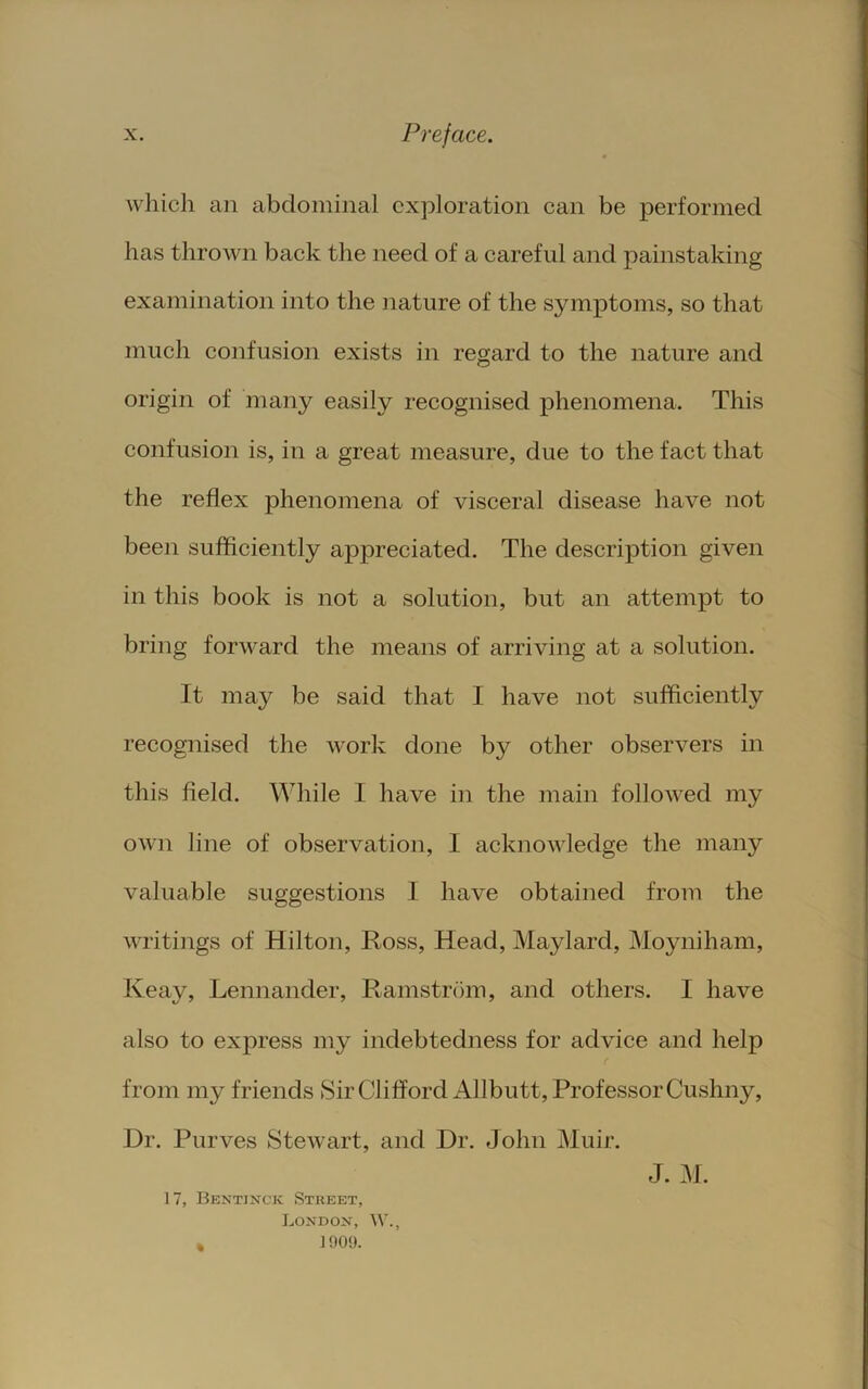 which an abdominal exploration can be performed has thrown back the need of a careful and painstaking examination into the nature of the symptoms, so that much confusion exists in regard to the nature and origin of many easily recognised phenomena. This confusion is, in a great measure, due to the fact that the reflex phenomena of visceral disease have not beeii sufficiently appreciated. The description given in this book is not a solution, but an attempt to bring forward the means of arriving at a solution. It may be said that I have not sufficiently recognised the work done by other observers in this field. While I have in the main followed my own line of observation, I acknowledge the many valuable suggestions I have obtained from the writings of Hilton, Ross, Head, Maylard, Moyniham, Keay, Lennander, Ramstrdm, and others. I have also to express my indebtedness for advice and help from my friends Sir Clifford Allbutt, Professor Cushny, Dr. Purves Stewart, and Dr. John Muir. 17, Bentinck Street, Londox, W., * 1909. J. M.