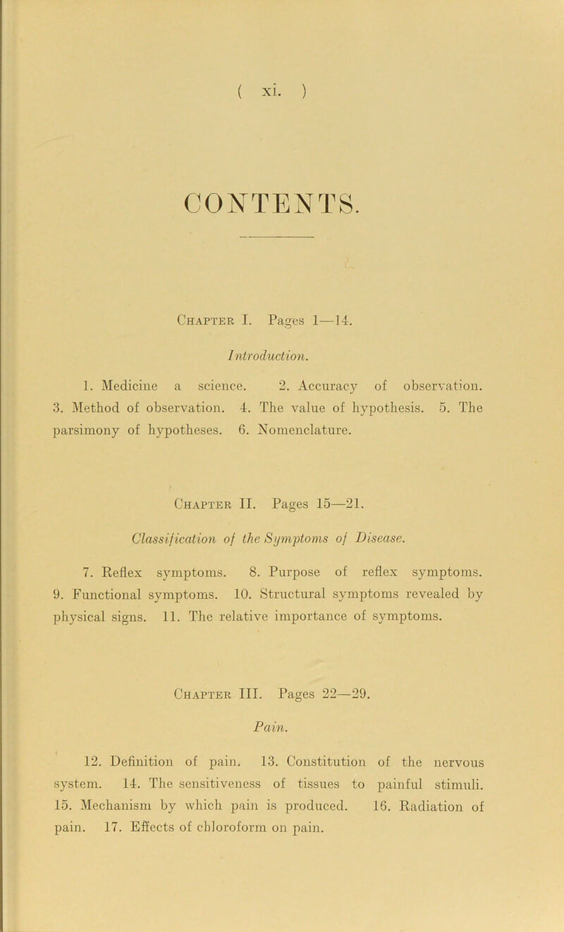 Chapter I. Pages 1—14. Introduction. 1. Medicine a science. 2. Accuracy of observation. 3. Method of observation. 4. The value of hypothesis. 5. The parsimony of hypotheses. 6. Nomenclature. Ch.^pter II. Pages 15—21. Classification of the Symptoms of Disease. 7. Reflex symptoms. 8. Purpose of reflex symptoms. 9. Functional symptoms. 10. Structural symptoms revealed by physical signs. 11. The relative importance of symptoms. ChjVPTER III. Pages 22—29. Pain. I 12. Definition of pain. 13. Constitution of the nervous system. 14. The sensitiveness of tissues to painful stimuli. 15. Mechanism by which pain is produced. 16. Radiation of pain. 17. Effects of chloroform on pain.