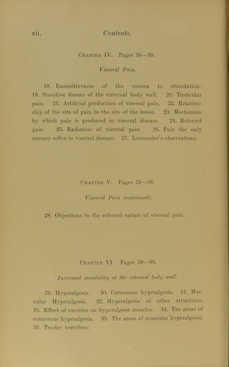 Chapter IV. Pages 30—50. Visceral Pain. 18. Insensitiveness of the viscera to stimulation. 19. Sensitive tissues of the external body wall. 20. Testicular pain. 21. Artificial production of visceral pain. 22. Relation- ship of the site of pain to the site of the lesion. 23. Mechanism by which pain is produced in visceral disease. 24. Referred pain. 25. Radiation of visceral pain. 26. Pain the only sensory reflex in visceral disease. 27. Lennander’s observations. Chapter Pages 51—58. Visceral Pain [continued). 28. Objections to the referred nature of visceral pain. Chapter VI. Pages 59—66. f Increased sensibilitij of the external bodij wall. 29. Hyperalgesia. 30. Cutaneous hyperalgesia. 31. Mus- cular Hvperalgesia. 32. Hyperalgesia of other structures. 33. Effect of exercise on hyperalgesic muscles. 34. The areas of cutaneous hyperalgesia. 35. The areas of muscular hyperalgesia. 36. Tender vertebra'.
