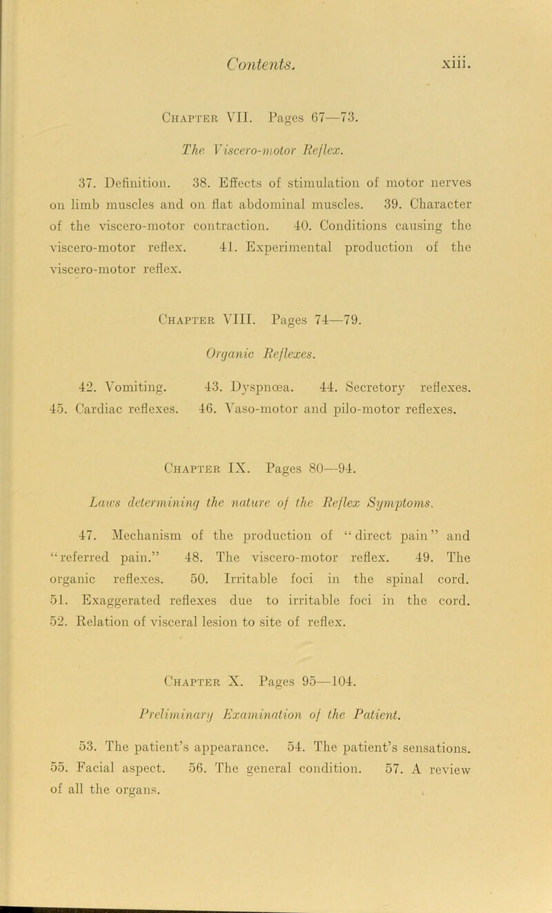 Chapter VII. Pages 67—73. The Viscero-motor Reflex. 37. Definition. 38. Effects of stimulation of motor nerves on limb muscles and on flat abdominal muscles. 39. Character of the viscero-motor contraction. 40. Conditions causing the viscero-motor reflex. 41. Experimental production of the viscero-motor reflex. Chapter YIII. Pages 74—79. Organic Reflexes. 42. Vomiting. 43. Dyspnoea. 44. Secretory reflexes. 45. Cardiac reflexes. 46. Vaso-motor and pilo-motor reflexes. Chapter IX. Pages 80—94. Laws determining the nature of the Reflex Symptoms. 47. Mechanism of the production of “direct pain” and “referred pain.” 48. The viscero-motor reflex. 49. The organic reflexes. 50. Irritable foci in the spinal cord. 51. Exaggerated reflexes due to irritable foci in the cord. 52. Relation of visceral lesion to site of reflex. Chapter X. Pages 95—104. Preliminary Examination of the Patient. 53. The patient’s appearance. 54. The patient’s sensations. 55. Facial aspect. 56. The general condition. 57. A review of all the organs.