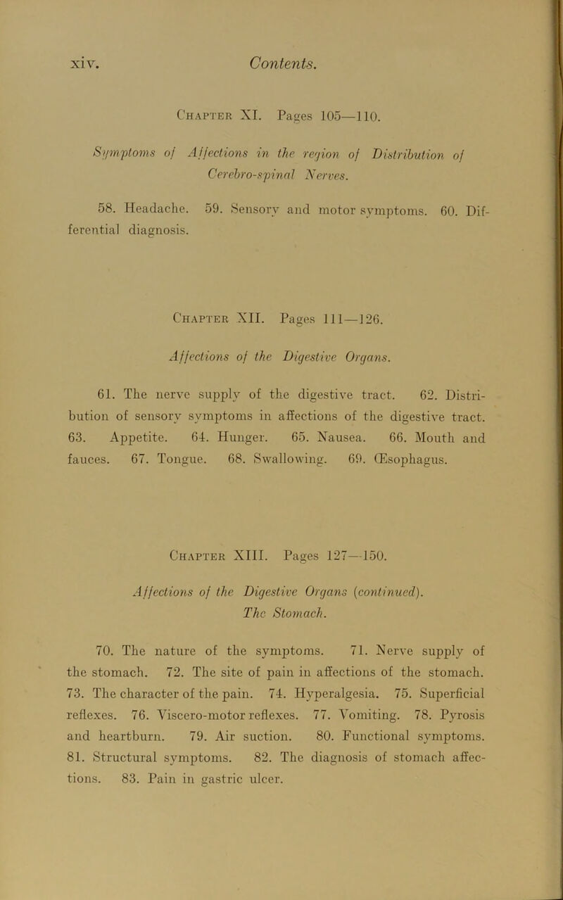 Chapter XI. Pages 105—110. Siimpoms oj Affections in the rerfion of Distribution of Cerebrospinal Nerves. 58. Headache. 59. .Sensory and motor symptoms. 60. Dif- ferential diagnosis. Chapter XII. Pages 111—126. Affections of the Digestive Organs. 61. The nerve supply of the digestive tract. 62. Distri- bution of sensory symptoms in affections of the digestive tract. 63. Appetite. 64. Hunger. 65. Nausea. 66. Mouth and fauces. 67. Tongue. 68. Swallowing. 69. (Esophagus. Chapter XIII. Pages 127—150. Affections of the Digestive Organs [continued). The Stomach. 70. The nature of the symjjtoms. 71. Nerve supply of the stomach. 72. The site of pain in affections of the stomach. 73. The character of the pain. 74. Hyperalgesia. 75. Superficial reflexes. 76. Viscero-motor reflexes. 77. Vomiting. 78. Pyrosis and heartburn. 79. Air suction. 80. Functional symptoms. 81. Structural symptoms. 82. The diagnosis of stomach affec- tions. 83. Pain in gastric ulcer.