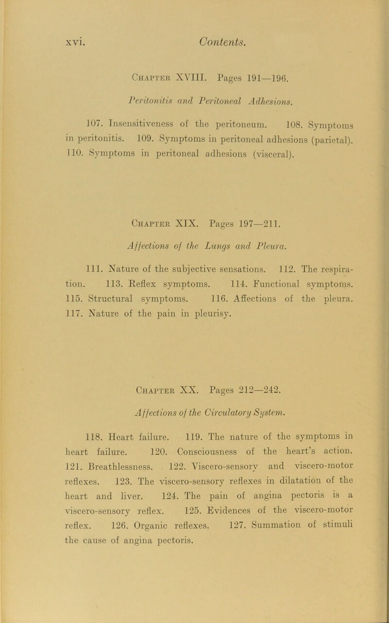 Chapter XVIII. Pages 191—196. Peritonitis find Peritoneal Adhesions. 107. Insensitiveness of the peritoneum. 108. Symptoms in peritonitis. 109. Symptoms in peritoneal adhesions (parietal). 110. Symptoms in peritoneal adhesions (visceral). Chapter XIX. Pages 197—211. Afjeetions of the Lungs and. Pleura. 111. Nature of the subjective sensations. 112. The resjDira- tion. 113. Eeflex symptoms. 11-1. Functional symptoms. 115. Structural symptoms. 116. Affections of the pleura. 117. Nature of the pain in pleurisy. Chapter XX. Pages 212—242. Affections of the Circulatory System. 118. Heart failure. 119. The nature of the symptoms in heart failure. 120. Consciousness of the heart’s action. 121. Breathlessness. 122. Yiscero-sensory and viscero-motor reflexes. 123. The viscero-sensory reflexes in dilatation of the heart and liver. 124. The pain of angina pectoris is a viscero-sensory reflex. 125. Evidences of the viscero-motor reflex. 126. Organic reflexes. 127. Summation of stimuli the cause of angina pectoris.