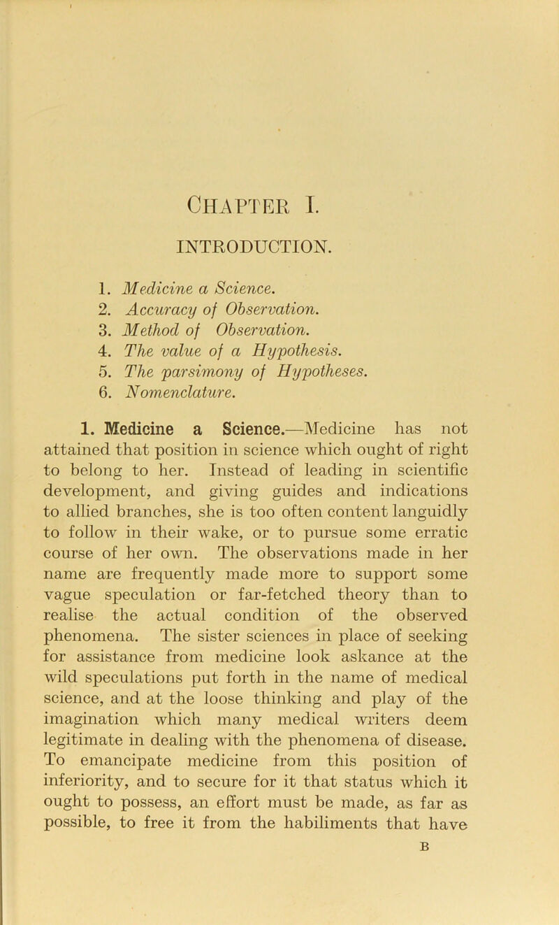 INTRODUCTION. 1. Medicine a Science. 2. Accuracy of Observation. 3. Method of Observation. 4. The value of a Hypothesis. 5. The parsimony of Hypotheses. 6. Nomenclature. 1. Medicine a Science.—Medicine has not attained that position in science which ought of right to belong to her. Instead of leading in scientific development, and giving guides and indications to allied branches, she is too often content languidly to follow in their wake, or to pursue some erratic course of her own. The observations made in her name are frequently made more to support some vague speculation or far-fetched theory than to realise the actual condition of the observed phenomena. The sister sciences in place of seeking for assistance from medicine look askance at the wild speculations put forth in the name of medical science, and at the loose thinking and play of the imagination which many medical writers deem legitimate in dealing with the phenomena of disease. To emancipate medicine from this position of inferiority, and to secure for it that status which it ought to possess, an effort must be made, as far as possible, to free it from the habiliments that have B