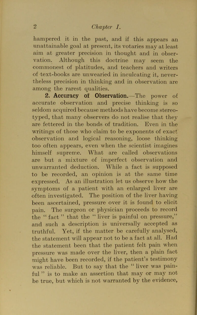 hampered it in the past, and if this appears an unattainable goal at present, its votaries may at least aim at greater precision in thought and in obser- vation. Although this doctrine may seem the commonest of platitudes, and teachers and writers of'text-books are unwearied in inculcating it, never- theless precision in thinking and in observation are among the rarest qualities. 2. Accuracy of Observation.—The power of accurate observation and precise thinking is so seldom acquired because methods have become stereo- typed, that many observers do not realise that they are fettered in the bonds of tradition. Even in the writings of those who claim to be exponents of exact observation and logical reasoning, loose thinking too often appears, even when the scientist imagines himself supreme. What are called observations are but a mixture of imperfect observation and unwarranted deduction. While a fact is supposed to be recorded, an opinion is at the same time expressed. As an illustration let us observe how the symptoms of a patient with an enlarged liver are often investigated. The position of the liver having been ascertained, pressure over it is found to elicit pain. The surgeon or physician proceeds to record the “ fact ” that the “ liver is painful on pressure,” and such a description is universally accepted as truthful. Yet, if the matter be carefully analysed, the statement will appear not to be a fact at all. Had the statement been that the patient felt pain when pressure was made over the liver, then a plain fact might have been recorded, if the patient’s testimony was reliable. But to say that the “ liver was pain- ful ” is to make an assertion that may or may not be true, but which is not warranted by the evidence,