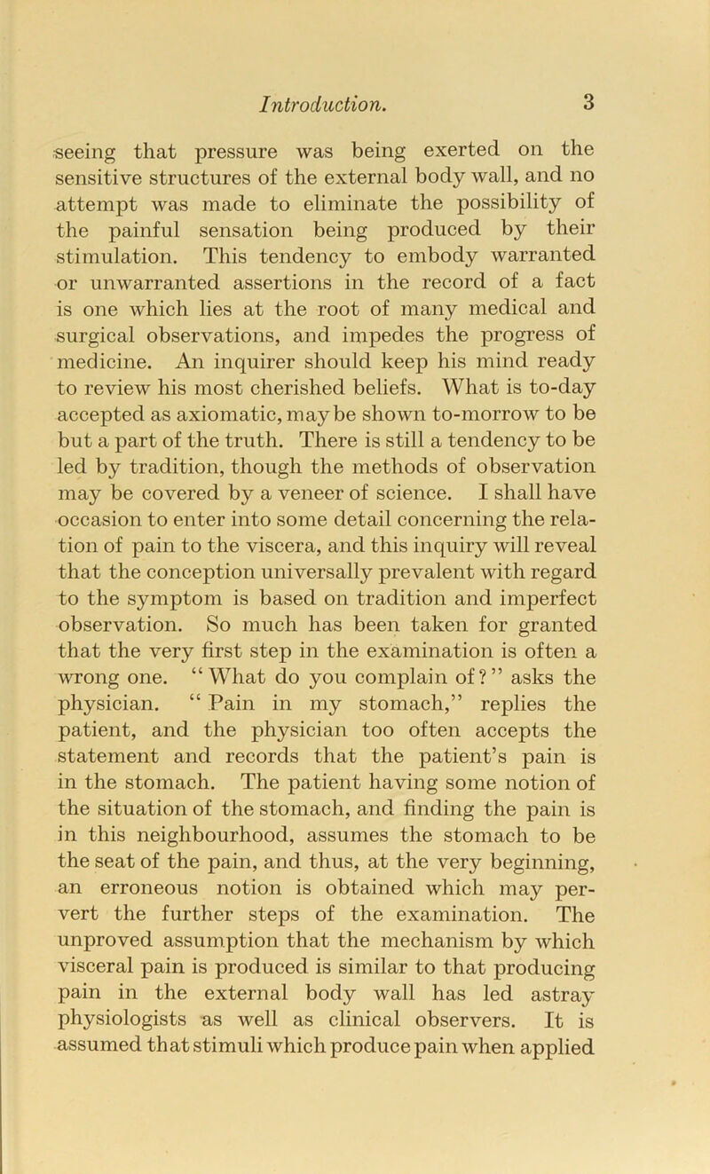 seeing that pressure was being exerted on the sensitive structures of the external body wall, and no attempt was made to eliminate the possibility of the painful sensation being produced by their stimulation. This tendency to embody warranted or unwarranted assertions in the record of a fact is one which lies at the root of many medical and surgical observations, and impedes the progress of medicine. An inquirer should keep his mind ready to review his most cherished beliefs. What is to-day accepted as axiomatic, maybe shown to-morrow to be but a part of the truth. There is still a tendency to be led by tradition, though the methods of observation may be covered by a veneer of science. I shall have occasion to enter into some detail concerning the rela- tion of pain to the viscera, and this inquiry will reveal that the conception universally prevalent with regard to the symptom is based on tradition and imperfect observation. So much has been taken for granted that the very first step in the examination is often a wrong one. “What do you complain of?” asks the physician. “ Pain in my stomach,” replies the patient, and the physician too often accepts the statement and records that the patient’s pain is in the stomach. The patient having some notion of the situation of the stomach, and finding the pain is in this neighbourhood, assumes the stomach to be the seat of the pain, and thus, at the very beginning, an erroneous notion is obtained which may per- vert the further steps of the examination. The unproved assumption that the mechanism by which visceral pain is produced is similar to that producing pain in the external body wall has led astray physiologists as well as clinical observers. It is assumed that stimuli which produce pain when applied