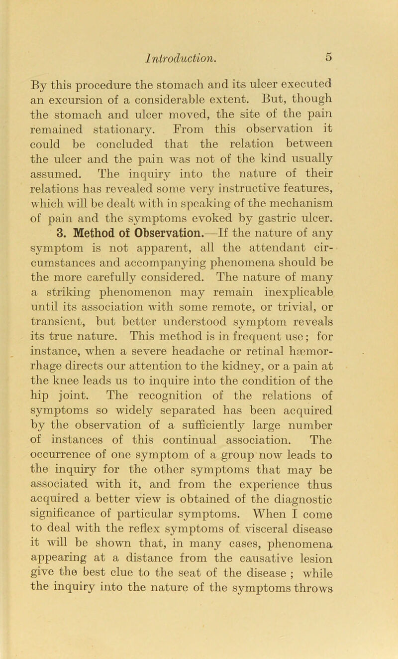 By this procedure the stomach and its ulcer executed an excursion of a considerable extent. But, though the stomach and ulcer moved, the site of the pain remained stationary. From this observation it could be concluded that the relation between the ulcer and the pain was not of the kind usually assumed. The inquiry into the nature of their relations has revealed some very instructive features, which will be dealt with in speaking of the mechanism of pain and the symptoms evoked by gastric ulcer. 3. Method of Observation.—If the nature of any symptom is not apparent, all the attendant cir- cumstances and accompanying phenomena should be the more carefully considered. The nature of many a striking phenomenon may remain inexplicable until its association with some remote, or trivial, or transient, but better understood symptom reveals its true nature. This method is in frequent use; for instance, when a severe headache or retinal hemor- rhage directs our attention to the kidney, or a pain at the knee leads us to inquire into the condition of the hip joint. The recognition of the relations of symptoms so widely separated has been acquired by the observation of a sufficiently large number of instances of this continual association. The occurrence of one symptom of a group now leads to the inquiry for the other symptoms that may be associated with it, and from the experience thus acquired a better view is obtained of the diagnostic significance of particular symptoms. When I come to deal with the reflex symptoms of visceral disease it will be shown that, in many cases, phenomena appearing at a distance from the causative lesion give the best clue to the seat of the disease ; while the inquiry into the nature of the symptoms throws