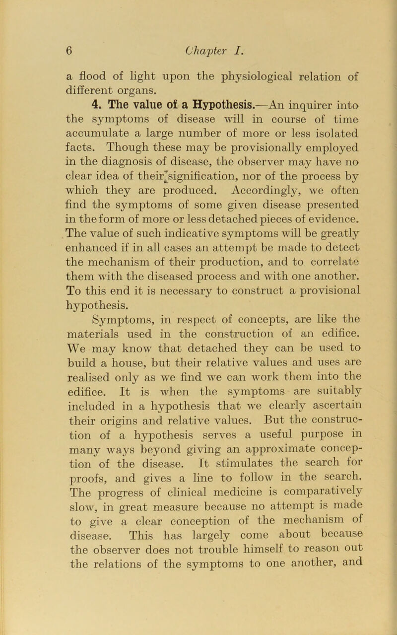 a flood of light upon the physiological relation of different organs. 4. The value of a Hypothesis.—An inquirer into the symptoms of disease will in course of time accumulate a large number of more or less isolated facts. Though these may be provisionally employed in the diagnosis of disease, the observer may have no clear idea of their^signification, nor of the process by which they are produced. Accordingly, we often find the symptoms of some given disease presented in the form of more or less detached pieces of evidence. The value of such indicative symptoms will be greatly enhanced if in all cases an attempt be made to detect the mechanism of their production, and to correlate them with the diseased process and with one another. To this end it is necessary to construct a provisional hypothesis. Symptoms, in respect of concepts, are like the materials used in the construction of an edifice. We may know that detached they can be used to build a house, but their relative values and uses are realised only as we find we can work them into the edifice. It is when the symptoms are suitably included in a hypothesis that we clearly ascertain their origins and relative values. But the construc- tion of a hypothesis serves a useful purpose in many ways beyond giving an approximate concep- tion of the disease. It stimulates the search for proofs, and gives a line to follow in the search. The progress of clinical medicine is comparatively slow, in great measure because no attempt is made to give a clear conception of the mechanism of disease. This has largely come about because the observer does not trouble himself to reason out the relations of the symptoms to one another, and