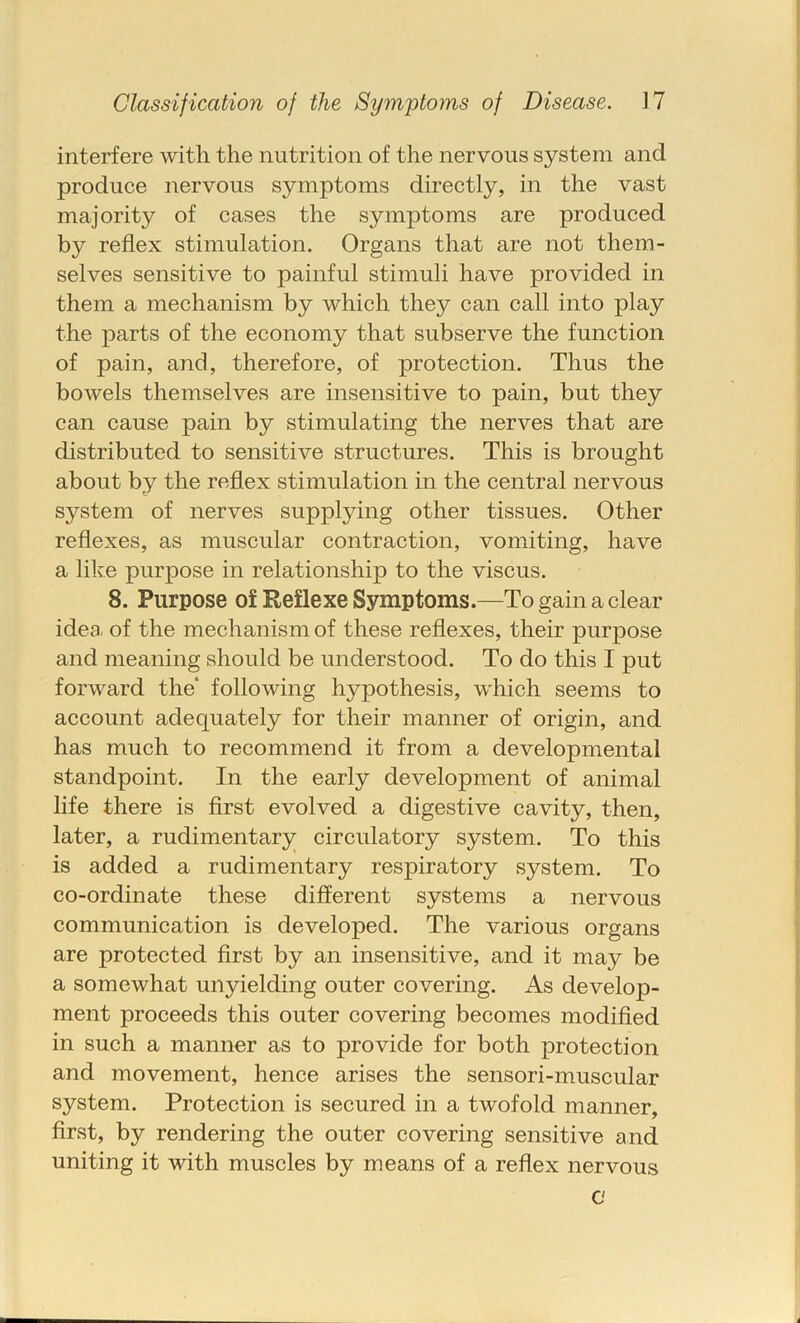 interfere with the nutrition of the nervous system and produce nervous symptoms directly, in the vast majority of cases the symptoms are produced by reflex stimulation. Organs that are not them- selves sensitive to painful stimuli have provided in them a mechanism by which they can call into play the parts of the economy that subserve the function of pain, and, therefore, of protection. Thus the bowels themselves are insensitive to pain, but they can cause pain by stimulating the nerves that are distributed to sensitive structures. This is brought about by the reflex stimulation in the central nervous system of nerves supplying other tissues. Other reflexes, as muscular contraction, vomiting, have a like purpose in relationship to the viscus. 8. Purpose of Reflexe Symptoms.—To gain a clear idea, of the mechanism of these reflexes, their purpose and meaning should be understood. To do this I put forward the following hypothesis, which seems to account adequately for their manner of origin, and has much to recommend it from a developmental standpoint. In the early development of animal life there is first evolved a digestive cavity, then, later, a rudimentary circulatory system. To this is added a rudimentary respiratory system. To co-ordinate these different systems a nervous communication is developed. The various organs are protected first by an insensitive, and it may be a somewhat unyielding outer covering. As develop- ment proceeds this outer covering becomes modified in such a manner as to provide for both protection and movement, hence arises the sensori-muscular system. Protection is secured in a twofold manner, first, by rendering the outer covering sensitive and uniting it with muscles by means of a reflex nervous c