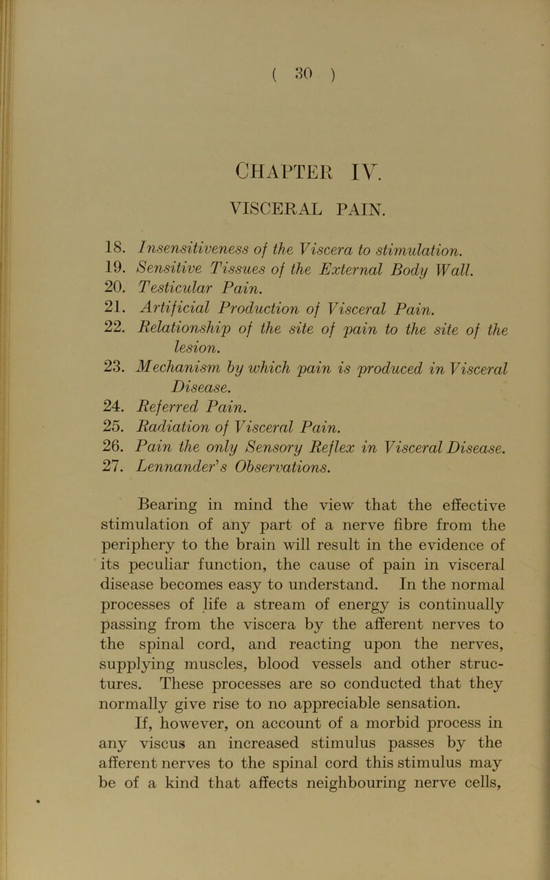 ( .‘^0 ) CHAPTER IV. VISCERAL PAIN. 18. Insensitiveness of the Viscera to stimulation. 19. Sensitive Tissues of the External Body Wall. 20. Testicular Pain. 21. Artificial Production of Visceral Pain. 22. Relationship) of the site of pain to the site of the lesion. 23. Mechanism by which pain is produced in Visceral Disease. 24. Referred Pain. 25. Radiation of Visceral Pain. 26. Pain the only Sensory Reflex in Visceral Disease. 27. LennandePs Observations. Bearing in mind the view that the effective stimulation of any part of a nerve fibre from the periphery to the brain will result in the evidence of its peculiar function, the cause of pain in visceral disease becomes easy to understand. In the normal processes of life a stream of energy is continually passing from the viscera by the afferent nerves to the spinal cord, and reacting upon the nerves, supplying muscles, blood vessels and other struc- tures. These processes are so conducted that they normally give rise to no appreciable sensation. If, however, on account of a morbid process in any viscus an increased stimulus passes by the afferent nerves to the spinal cord this stimulus may be of a kind that affects neighbouring nerve cells.