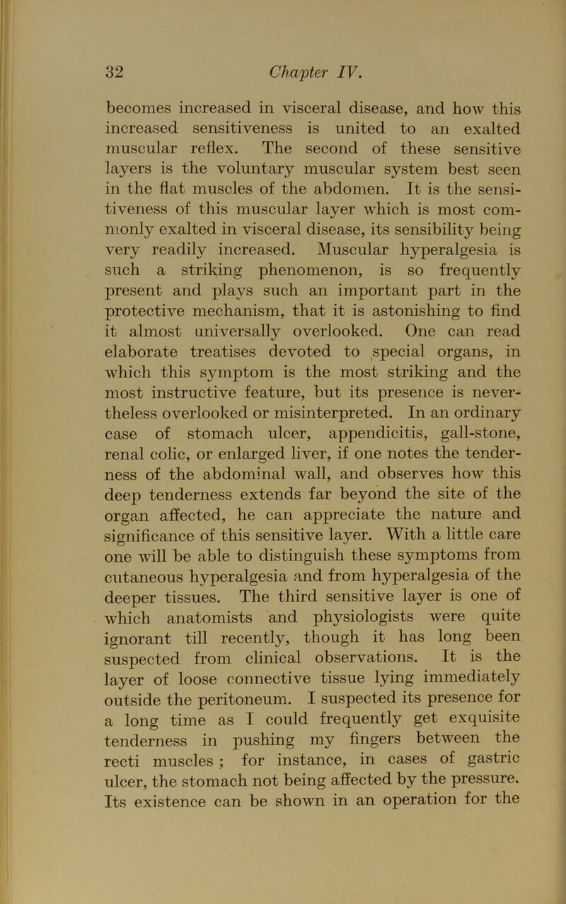 becomes increased in visceral disease, and how this increased sensitiveness is united to an exalted muscular reflex. The second of these sensitive layers is the voluntary muscular system best seen in the flat muscles of the abdomen. It is the sensi- tiveness of this muscular layer which is most com- monly exalted in visceral disease, its sensibility being very readily increased. Muscular hyperalgesia is such a striking phenomenon, is so frequently present and plays such an important part in the protective mechanism, that it is astonishing to And it almost universally overlooked. One can read elaborate treatises devoted to special organs, in which this symptom is the most striking and the most instructive feature, but its presence is never- theless overlooked or misinterpreted. In an ordinary case of stomach ulcer, appendicitis, gall-stone, renal colic, or enlarged liver, if one notes the tender- ness of the abdominal wall, and observes how this deep tenderness extends far beyond the site of the organ affected, he can appreciate the nature and signiflcance of this sensitive layer. With a little care one will be able to distinguish these symptoms from cutaneous hyperalgesia and from hyperalgesia of the deeper tissues. The third sensitive layer is one of which anatomists and physiologists were quite ignorant till recently, though it has long been suspected from clinical observations. It is the layer of loose connective tissue lying immediately outside the peritoneum. I suspected its presence for a long time as I could frequently get exquisite tenderness in pushing my Angers between the recti muscles ; for instance, in cases of gastric ulcer, the stomach not being affected by the pressure. Its existence can be shown in an operation for the