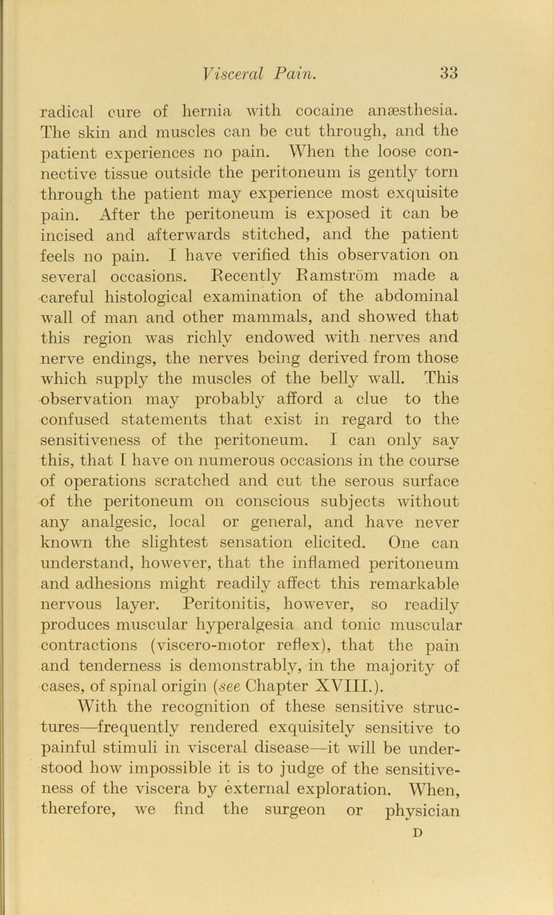 radical cure of hernia with cocaine anaesthesia. The skin and muscles can be cut through, and the patient experiences no pain. When the loose con- nective tissue outside the peritoneum is gently torn through the patient may experience most exquisite pain. After the peritoneum is exposed it can be incised and afterwards stitched, and the patient feels no pain. I have verified this observation on several occasions. Eecently Eamstrom made a careful histological examination of the abdominal wall of man and other mammals, and showed that this region was richlv endowed with nerves and nerve endings, the nerves being derived from those w'hich supply the muscles of the belly wall. This observation may probably afford a clue to the confused statements that exist in regard to the sensitiveness of the peritoneum. I can only say this, that [ have on numerous occasions in the course of operations scratched and cut the serous surface of the peritoneum on conscious subjects without any analgesic, local or general, and have never known the slightest sensation elicited. One can understand, however, that the inflamed peritoneum and adhesions might readily affect this remarkable nervous layer. Peritonitis, however, so readily produces muscular hyperalgesia and tonic muscular contractions (viscero-motor reflex), that the pain and tenderness is demonstrably, in the majority of cases, of spinal origin (.see Chapter XVIII.). With the recognition of these sensitive struc- tures—frequently rendered exquisitely sensitive to painful stimuli in visceral disease—it will be under- stood how impossible it is to judge of the sensitive- ness of the viscera by external exploration. When, therefore, we find the surgeon or physician D