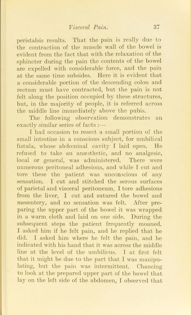 peristalsis results. That the pain is really due to the contraction of the muscle wall of the bowel is evident from the fact that with the relaxation of the sphincter during the pain the contents of the bowel are expelled with considerable force, and the pain at the same time subsides. Here it is evident that a considerable portion of the descending colon and rectum must have contracted, but the pain is not felt along the position occupied by these structures, but, in the majority of people, it is referred across the middle line immediately above the pubis. The following observation demonstrates an exactly similar series of facts :—■ I had occasion to resect a small portion of the small intestine in a conscious subject, for umbilical fistula, whose abdominal cavity I laid open. He refused to take an anaesthetic, and no analgesic, local or general, was administered. There were numerous peritoneal adhesions, and while I cut and tore these the patient was unconscious of any sensation. I cut and stitched the serous surfaces of parietal and visceral peritoneum, I tore adhesions from the liver, I cut and sutured the bowel and mesentery, and no sensation was felt. After pre- paring the upper part of the bowel it was wrapped in a warm cloth and laid on one side. During the subsequent steps the patient frequently moaned. I asked him if he felt pain, and he replied that he did. I asked him where he felt the pain, and he indicated with his hand that it was across the middle line at the level of the umbilicus. T at first felt that it might be due to the part that I was manipu- lating, but the pain was intermittent. Chancing to look at the prepared upper part of the bowel that lay on the left side of the abdomen, I observed that