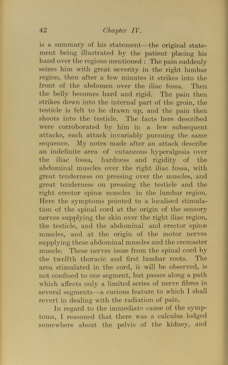 is a summary of his statement—the original state- ment being illustrated by the patient placing his hand over the regions mentioned : The pain suddenly seizes him with great severity in the right lumbar region, then after a few minutes it strikes into the front of the abdomen over the iliac fossa. Then the belly becomes hard and rigid. The pain then strikes down into the internal part of the groin, the testicle is felt to be drawn up, and the pain then shoots into the testicle. The facts here described were corroborated by him in a few subsequent attacks, each attack invariably pursuing the same sequence. My notes made after an attack describe an indefinite area of cutaneous hyperalgesia over the iliac fossa, hardness and rigidity of the abdominal muscles over the right iliac fossa, with great tenderness on pressing over the muscles, and great tenderness on pressing the testicle and the right erector spinae muscles in the lumbar region. Here the symptoms pointed to a localised stimula- tion of the spinal cord at the origin of the sensory nerves supplying the skin over the right iliac region, the testicle, and the abdominal and erector spinae muscles, and at the origin of the motor nerves supplying these abdominal muscles and the cremaster muscle. These nerves issue from the spinal cord by the twelfth thoracic and first lumbar roots. The area stimulated in the cord, it will be observed, is not confined to one segment, but passes along a path which affects only a limited series of nerve fibres in several segments—a curious feature to which I shall revert in dealing with the radiation of pain. In regard to the immediate cause of the symp- toms, I reasoned that there was a calculus lodged somewhere about the pelvis of the kidney, and