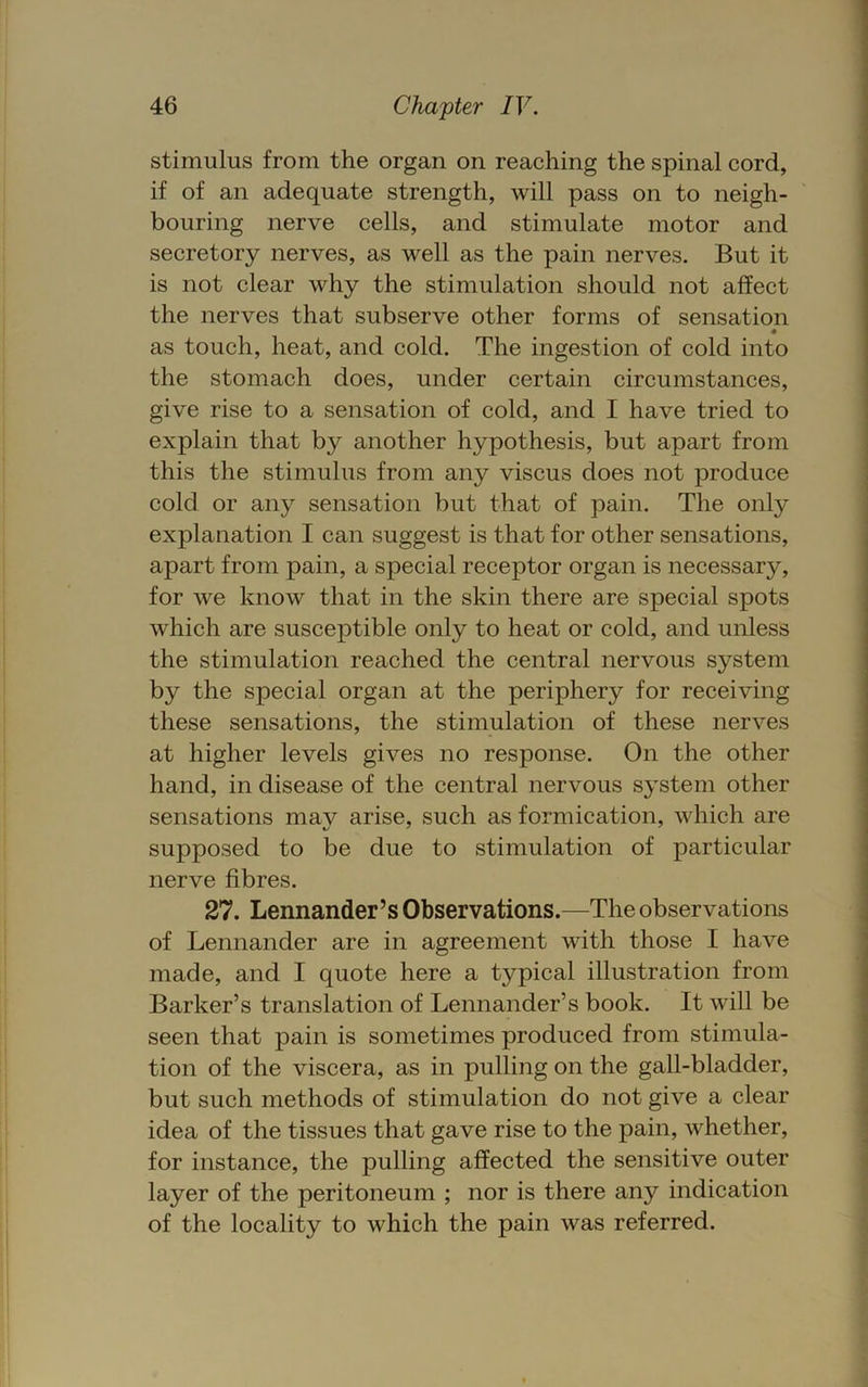 stimulus from the organ on reaching the spinal cord, if of an adequate strength, will pass on to neigh- bouring nerve cells, and stimulate motor and secretory nerves, as well as the pain nerves. But it is not clear why the stimulation should not affect the nerves that subserve other forms of sensation as touch, heat, and cold. The ingestion of cold into the stomach does, under certain circumstances, give rise to a sensation of cold, and I have tried to explain that by another hypothesis, but apart from this the stimulus from any viscus does not produce cold or any sensation but that of pain. The only explanation I can suggest is that for other sensations, apart from pain, a special receptor organ is necessary, for we know that in the skin there are special spots which are susceptible only to heat or cold, and unless the stimulation reached the central nervous system by the special organ at the periphery for receiving these sensations, the stimulation of these nerves at higher levels gives no response. On the other hand, in disease of the central nervous system other sensations mav arise, such as formication, which are supposed to be due to stimulation of particular nerve fibres. 27. Lennander’s Observations.—The observations of Lennander are in agreement with those I have made, and I quote here a typical illustration from Barker’s translation of Lennander’s book. It will be seen that pain is sometimes produced from stimula- tion of the viscera, as in pulling on the gall-bladder, but such methods of stimulation do not give a clear idea of the tissues that gave rise to the pain, whether, for instance, the pulling affected the sensitive outer layer of the peritoneum ; nor is there any indication of the locality to which the pain was referred.