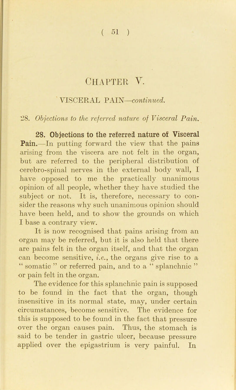 ( SI ) Chapter V, ' VISCERAL PAIN—continued. 128. Objections to the referred nature of Visceral Pain. 28. Objections to the referred nature of Visceral Pain.—In putting forward the view that the pains arising from the viscera are not felt in the organ, but are referred to the peripheral distribution of cerebro-spinal nerves in the external body wall, I have opposed to me the practically unanimous opinion of all people, whether they have studied the subject or not. It is, therefore, necessary to con- sider the reasons why such unanimous opinion should have been held, and to show the grounds on which I base a contrary view. It is now recognised that pains arising from an organ may be referred, but it is also held that there are pains felt in the organ itself, and that the organ can become sensitive, i.e., the organs give rise to a “ somatic ” or referred pain, and to a “ splanchnic ” or pain felt in the organ. The evidence for this splanchnic pain is supposed to be found in the fact that the organ, though insensitive in its normal state, may, under certain circumstances, become sensitive. The evidence for this is supposed to be found in the fact that pressure over the organ causes pain. Thus, the stomach is said to be tender in gastric ulcer, because pressure applied over the epigastrium is very painful. In