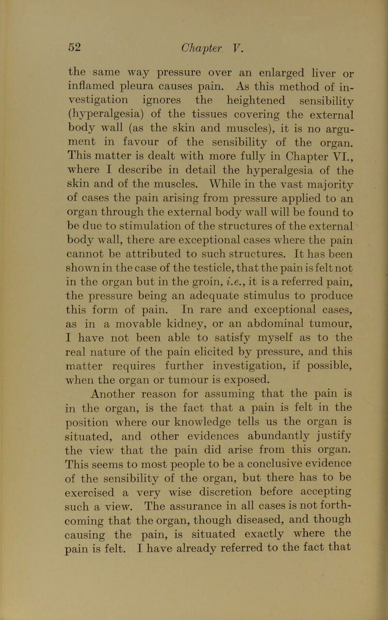 the same way pressure over an enlarged liver or inflamed pleura causes pain. As this method of in- vestigation ignores the heightened sensibility (hyperalgesia) of the tissues covering the external body wall (as the skin and muscles), it is no argu- ment in favour of the sensibility of the organ. This matter is dealt with more fully in Chapter VI., where I describe in detail the hyperalgesia of the skin and of the muscles. While in the vast majority of cases the pain arising from pressure applied to an organ through the external body wall will be found to be due to stimulation of the structures of the external body wall, there are exceptional cases where the pain cannot be attributed to such structures. It has been shown in the case of the testicle, that the pain is felt not in the organ but in the groin, ^.e., it is a referred pain, the pressure being an adequate stimulus to produce this form of pain. In rare and exceptional cases, as in a movable kidney, or an abdominal tumour, I have not been able to satisfy myself as to the real nature of the pain elicited by pressure, and this matter requires further investigation, if possible, when the organ or tumour is exposed. Another reason for assuming that the pain is in the organ, is the fact that a pain is felt in the position where our knowledge tells us the organ is situated, and other evidences abundantly justify the view that the pain did arise from this organ. This seems to most people to be a conclusive evidence of the sensibility of the organ, but there has to be exercised a very wise discretion before accepting such a view. The assurance in all cases is not forth- coming that the organ, though diseased, and though causing the pain, is situated exactly where the pain is felt. I have already referred to the fact that