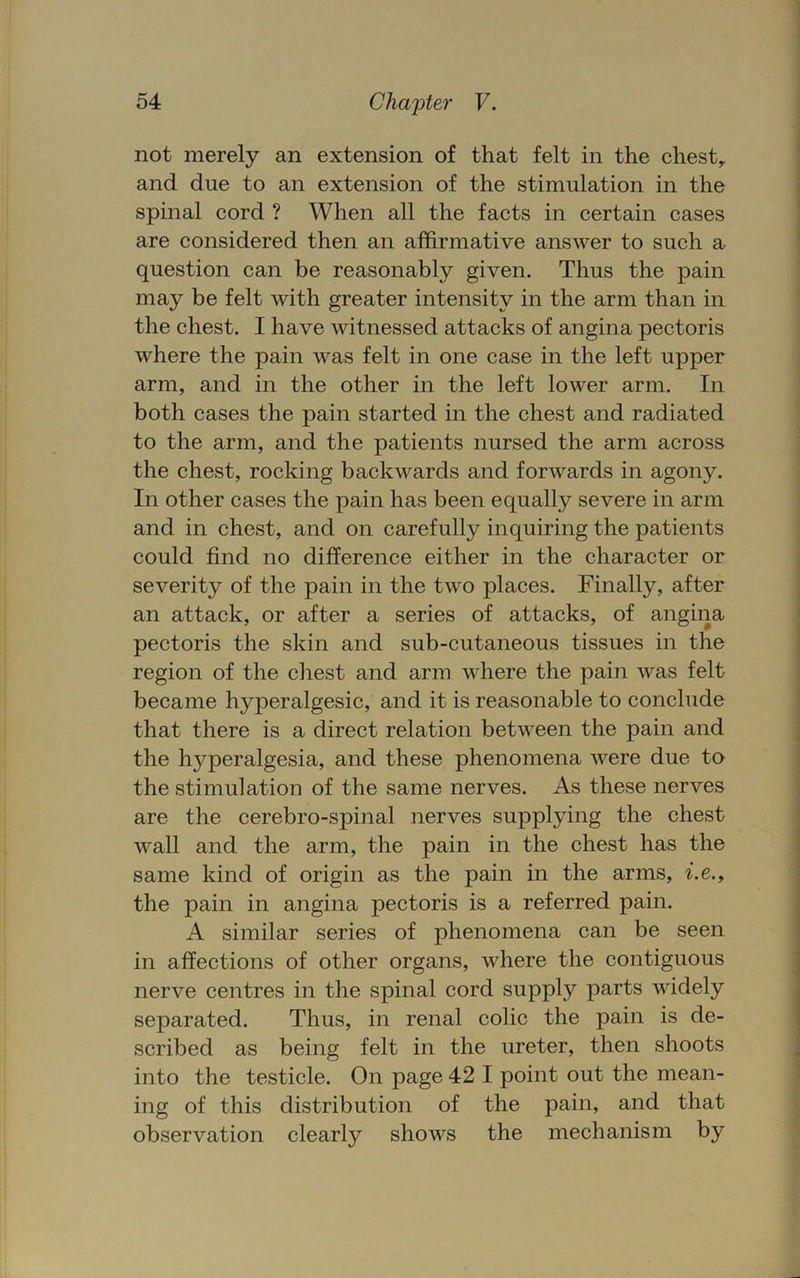 not merely an extension of that felt in the chesty and due to an extension of the stimulation in the spinal cord ? When all the facts in certain cases are considered then an affirmative answer to such a^ question can be reasonably given. Thus the pain may be felt with greater intensity in the arm than in the chest. I have witnessed attacks of angina pectoris where the pain was felt in one case in the left upper arm, and in the other in the left lower arm. In both cases the pain started in the chest and radiated to the arm, and the patients nursed the arm across the chest, rocking backwards and forwards in agony. In other cases the pain has been equally severe in arm and in chest, and on carefully inquiring the patients could find no difference either in the character or severity of the pain in the two places. Finally, after an attack, or after a series of attacks, of angina pectoris the skin and sub-cutaneous tissues in the region of the chest and arm where the pain was felt became hyperalgesic, and it is reasonable to conclude that there is a direct relation between the pain and the hyperalgesia, and these phenomena were due to the stimulation of the same nerves. As these nerves are the cerebro-spinal nerves supplying the chest wall and the arm, the pain in the chest has the same kind of origin as the pain in the arms, z'.e., the pain in angina pectoris is a referred pain. A similar series of phenomena can be seen in affections of other organs, where the contiguous nerve centres in the spinal cord supply parts widely separated. Thus, in renal colic the pain is de- scribed as being felt in the ureter, then shoots into the testicle. On page 42 I point out the mean- ing of this distribution of the pain, and that observation clearly shows the mechanism by