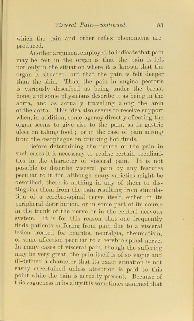 which the pain and other reflex phenomena are produced. Another argument employed to indicate that pain may be felt in the organ is that the pain is felt not only in the situation where it is known that the organ is situated, but that the pain is felt deeper than the skin. Thus, the pain in angina pectoris is variously described as being under the breast bone, and some physicians describe it as being in the aorta, and as actuall}^ travelling along the arch of the aorta. This idea also seems to receive support when, in addition, some agency directly affecting the organ seems to give rise to the pain, as in gastric ulcer on taking food ; or in the case of pain arising from the oesophagus on drinking hot fluids. Before determining the nature of the pain in such cases it is necessary to realise certain peculiari- ties in the character of visceral pain. It is not possible to describe visceral pain by any features peculiar to it, for, although many varieties might be described, there is nothing in any of them to dis- tinguish them from the pain resulting from stimula- tion of a cerebro-spinal nerve itself, either in its peripheral distribution, or in some part of its course in the trunk of the nerve or in the central nervous system. It is for this reason that one frequently finds patients suffering from pain due to a visceral lesion treated for neuritis, neuralgia, rheumatism, or some affection peculiar to a cerebro-spinal nerve. In many cases of visceral pain, though the suffering may be very great, the pain itself is of so vague and ill-defined a character that its exact situation is not easily ascertained unless attention is paid to this point while the pain is actually present. Because of this vagueness in locality it is sometimes assumed that