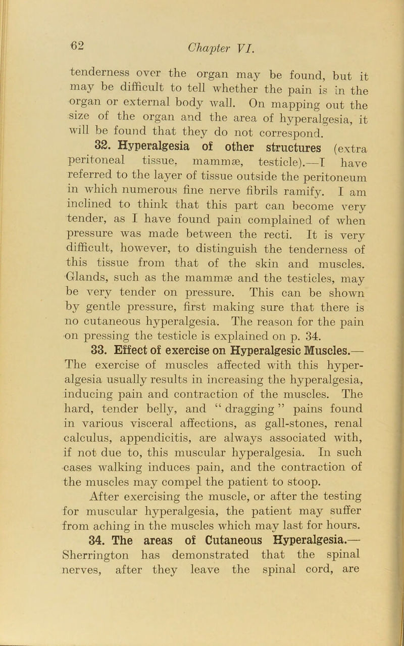tenderness over the organ may be found, but it may be difficult to tell whether the pain is in the organ or external body wall. On mapping out the size of the organ and the area of hyperalgesia, it will be found that they do not correspond. 32. Hyperalgesia of other structures (extra peritoneal tissue, mammae, testicle).—T have referred to the layer of tissue outside the peritoneum in which numerous fine nerve fibrils ramify. I am inclined to think that this part can become very tender, as I have found pain complained of when pressure was made between the recti. It is very difficult, however, to distinguish the tenderness of this tissue from that of the skin and muscles. Glands, such as the mammae and the testicles, may be very tender on pressure. This can be shown by gentle pressure, first making sure that there is no cutaneous hyperalgesia. The reason for the pain on pressing the testicle is explained on p. 34. 33. Effect of exercise on Hyperalgesic Muscles.— The exercise of muscles affected with this hyper- algesia usually results in increasing the hyperalgesia, inducing pain and contraction of the muscles. The hard, tender belly, and “ dragging ” pains found in various visceral affections, as gall-stones, renal calculus, appendicitis, are always associated with, if not due to, this muscular hyperalgesia. In such cases walking induces pain, and the contraction of the muscles may compel the patient to stoop. After exercising the muscle, or after the testing for muscular hyperalgesia, the patient may suffer from aching in the muscles which may last for hours. 34. The areas of Cutaneous Hyperalgesia.— Sherrington has demonstrated that the spinal nerves, after they leave the spinal cord, are